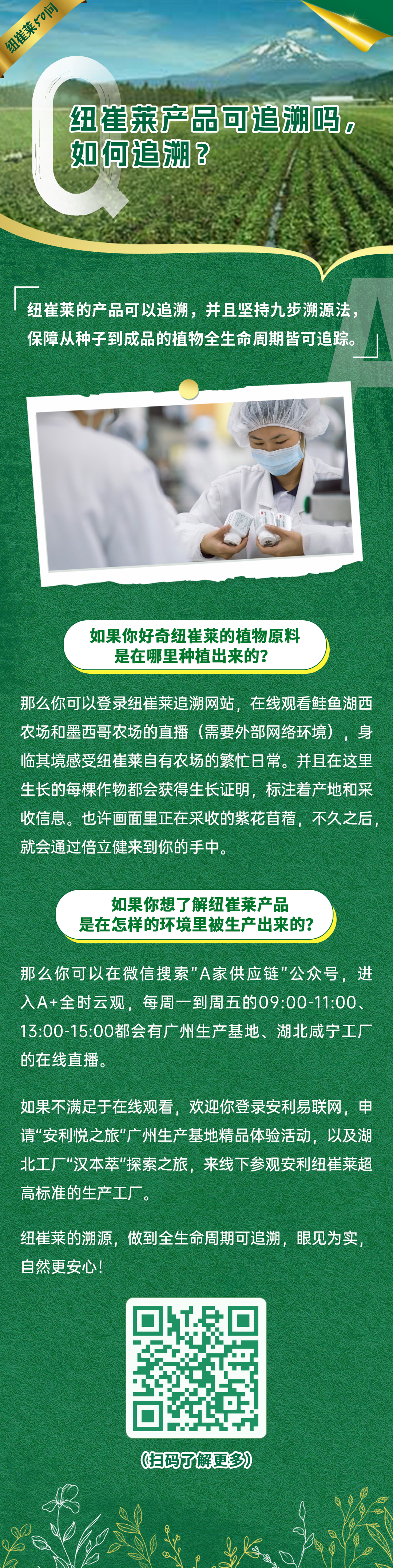 纽崔莱产品可追溯吗，如何追溯？
 纽崔莱的产品可以追溯，并且坚持九步溯源法，保障从种子到成品的植物全生命周期皆可追踪。
 如果你好奇纽崔莱的植物原料是在哪里种植出来的？
 那么你可以登录纽崔莱追溯网站，在线观看鲑鱼湖西农场和墨西哥农场的直播（需要外部网络环境），身临其境感受纽崔莱自有农场的繁忙日常。并且在这里生长的每棵作物都会获得生长证明，标注着产地和采收信息。也许画面里正在采收的紫花苜蓿，不久之后，就会通过倍立健来到你的手中。
 如果你想了解纽崔莱产品是在怎样的环境里被生产出来的？
 那么你可以在微信搜索“A家供应链”公众号，进入A+全时云观，每周一到周五的09:00-11:00、13:00-15:00都会有广州生产基地、湖北咸宁工厂的在线直播。
 如果不满足于在线观看，欢迎你登录安利易联网，申请“安利悦之旅”广州生产基地精品体验活动，以及湖北工厂“汉本萃”探索之旅，来线下参观安利纽崔莱超高标准的生产工厂。
 纽崔莱的溯源，做到全生命周期可追溯，眼见为实，自然更安心！
 扫码了解更多
纽崔莱50问
