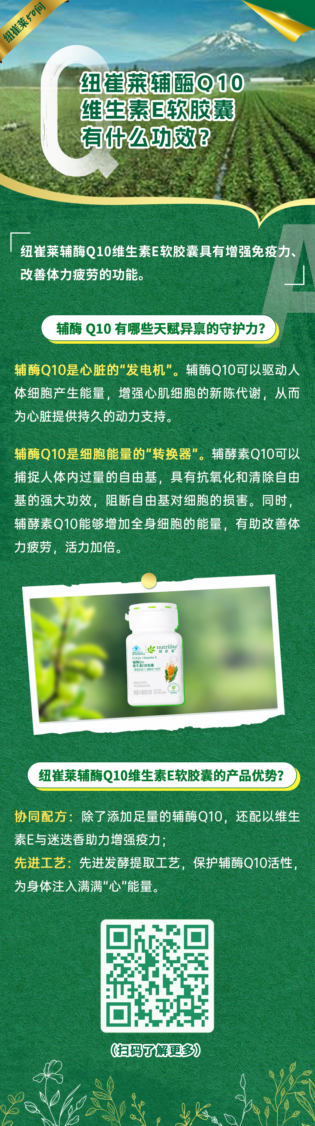 纽崔莱辅酶Q10维生素E软胶囊有什么功效? 纽崔莱辅酶Q10维生素E软胶囊有什么功效?
纽崔莱辅酶Q10维生素E软胶囊具有增强免疫力、改善体力疲劳的功能。
辅酶Q10有哪些天赋异禀的守护力?
辅酶Q10是心脏的“发电机”。辅酶Q10可以驱动人体细胞产生能量,增强心肌细胞的新陈代谢,从而为心脏提供持久的动力支持。
辅酶Q10是细胞能量的“转换器”。辅酵素Q10可以捕捉人体内过量的自由基,具有抗氧化和清除自由基的强大功效,阻断自由基对细胞的损害。同时,辅酵素Q10能够增加全身细胞的能量,有助改善体力疲劳,活力加倍。
纽崔莱辅酶Q10维生素E软胶囊的产品优势?
协同配方:除了添加足量的辅酶Q10,还配以维生素E与迷迭香助力增强免疫;
先进工艺:先进发酵提取工艺,保护辅酶Q10活性,为身体注入满满“心”能量。
纽崔莱50问