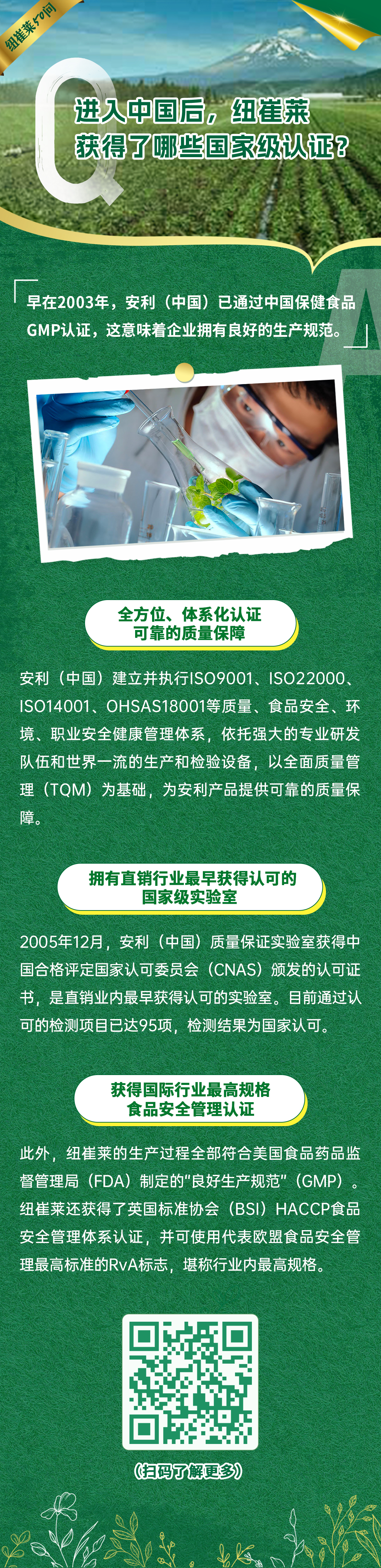 进入中国后,纽崔莱获得了哪些国家级认证? 进入中国后,纽崔莱获得了哪些国家级认证?
早在2003年,安利(中国)已通过中国保健食品GMP认证,这意味着企业拥有良好的生产规范。
全方位、体系化认证可靠的质量保障
安利(中国)建立并执行ISO9001、ISO22000、ISO14001、OHSAS18001等质量、食品安全、环境、职业安全健康管理体系,依托强大的专业研发队伍和世界一流的生产和检验设备,以全面质量管理(TQM)为基础,为安利产品提供可靠的质量保障。
拥有直销行业最早获得认可的国家级实验室
2005年12月,安利(中国)质量保证实验室获得中国合格评定国家认可委员会(CNAS)颁发的认可证书,是直销业内最早获得认可的实验室。目前通过认可的检测项目已达95项,检测结果为国家认可。
获得国际行业最高规格食品安全管理认证
此外,纽崔莱的生产过程全部符合美国食品药品监督管理局(FDA)制定的“良好生产规范”(GMP)。纽崔莱还获得了英国标准协会(BSI)HACCP食品安全管理体系认证,并可使用代表欧盟食品安全管理最高标准的RvA标志,堪称行业内最高规格。