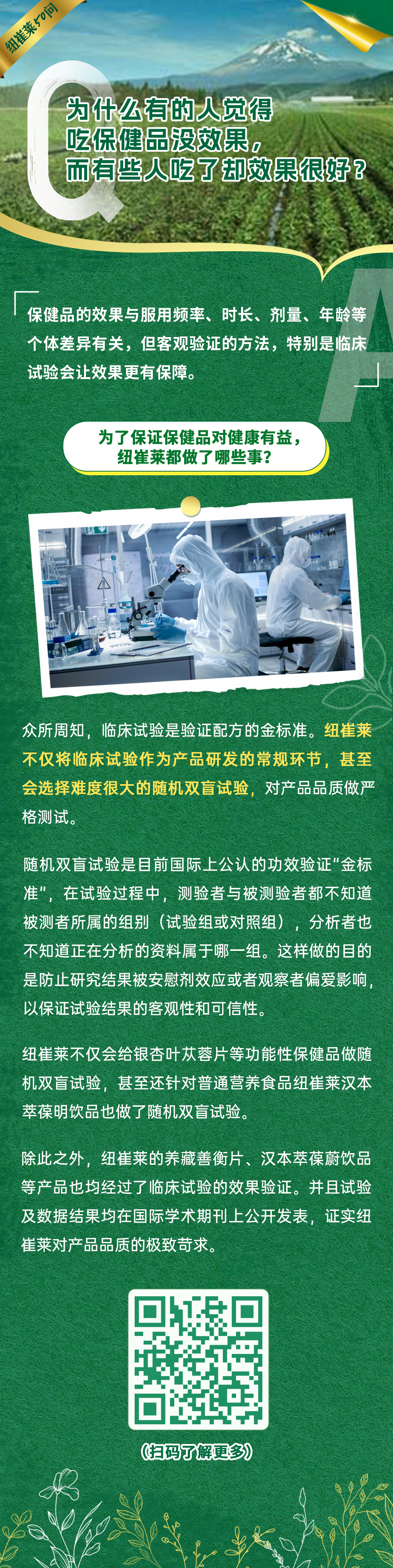 为什么有的人觉得吃保健品没效果，而有些人吃了却效果很好？
保健品的效果与服用频率、时长、剂量、年龄等个体差异有关，但客观验证的方法，特别是临床试验会让效果更有保障。
为了保证保健品对健康有益，纽崔莱都做了哪些事？
众所周知，临床试验是验证配方的金标准。纽崔莱不仅将临床试验作为产品研发的常规环节，甚至会选择难度很大的随机双盲试验，对产品品质做严格测试。
随机双盲试验是目前国际上公认的功效验证“金标准”，在试验过程中，测验者与被测验者都不知道被测者所属的组别（试验组或对照组），分析者也不知道正在分析的资料属于哪一组。这样做的目的是防止研究结果被安慰剂效应或者观察者偏爱影响，以保证试验结果的客观性和可信性。
纽崔莱不仅会给银杏叶苁蓉片等功能性保健品做随机双盲试验，甚至还针对普通营养食品纽崔莱汉本萃葆明饮品也做了随机双盲试验。
除此之外，纽崔莱的养藏善衡片、汉本萃葆蔚饮品等产品也均经过了临床试验的效果验证。并且试验及数据结果均在国际学术期刊上公开发表，证实纽崔莱对产品品质的极致苛求。