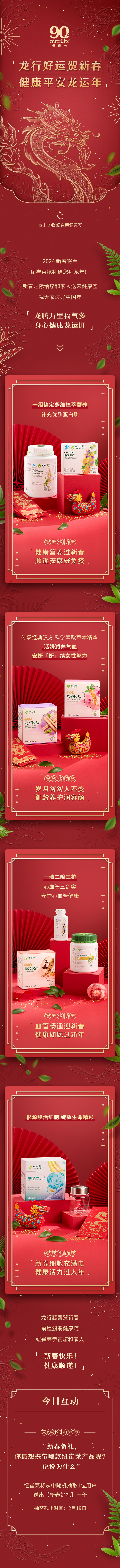 龙行好运贺新春
健康平安龙运年

点击抽奖 纽崔莱健康签

2024 新春将至
纽崔莱携礼给您拜大年！

新春之际给您和家人送来健康签
祝大家过好中国年

「龙腾万里福气多
身心健康龙运旺」

一组搞定多维营养补充优质蛋白质

健康营养过新春顺遂安康好免疫

传承经典汉方 科学萃取草本精华活妍润养气血安妍「妍」续女性魅力

岁月匆匆人不变御龄养护润容颜

一清二降三护心血管三剑客守护心血管健康

血管畅通迎新春健康如愿过新年

根源焕活细胞绽放生命精彩

新春细胞充满电健康活力过大年

龙行健硕贺新春前程朋满健康随纽崔莱恭祝您和家人

新春快乐！健康顺遂！

今日互动

评论区分享
“新春贺岁，你最想携带哪款纽崔莱产品呢？说说为什么”抽奖从众中随机抽取1位用户送出【新春好礼】一份

抽奖截止时间：2月19日