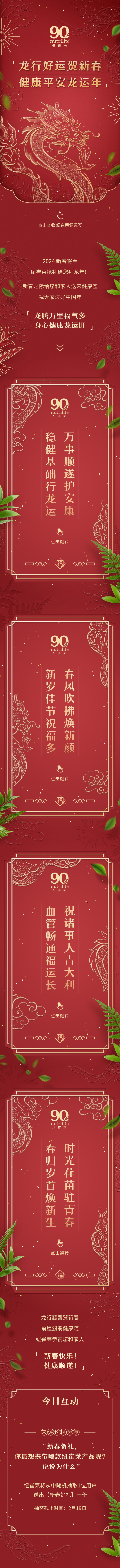 龙行好运贺新春
健康平安龙运年

点击查看纽崔莱健康签

2024 新春将至
纽崔莱携礼给您拜大年！

新春之际给您和家人送上健康签
祝大家过好中国年

「龙腾万里福气多
身心健康龙运旺」

万事顺遂护安康
稳健基础行龙运

春风拂面焕新颜
新岁佳节祝福多

祝诸事大吉大利
血管畅通福运长

时光荏苒驻青春
春归岁首焕新生

龙行健硕贺新春
前程似锦健康随
纽崔莱恭祝您和家人

「新春快乐！
健康顺遂！」

今日互动
评论区分享
“迎新春贺礼，
你最想携带哪款纽崔莱产品呢？
说说为什么”
纽崔莱将从中随机抽取1位用户
送出【新春好礼】一份
抽奖截止时间：2月19日