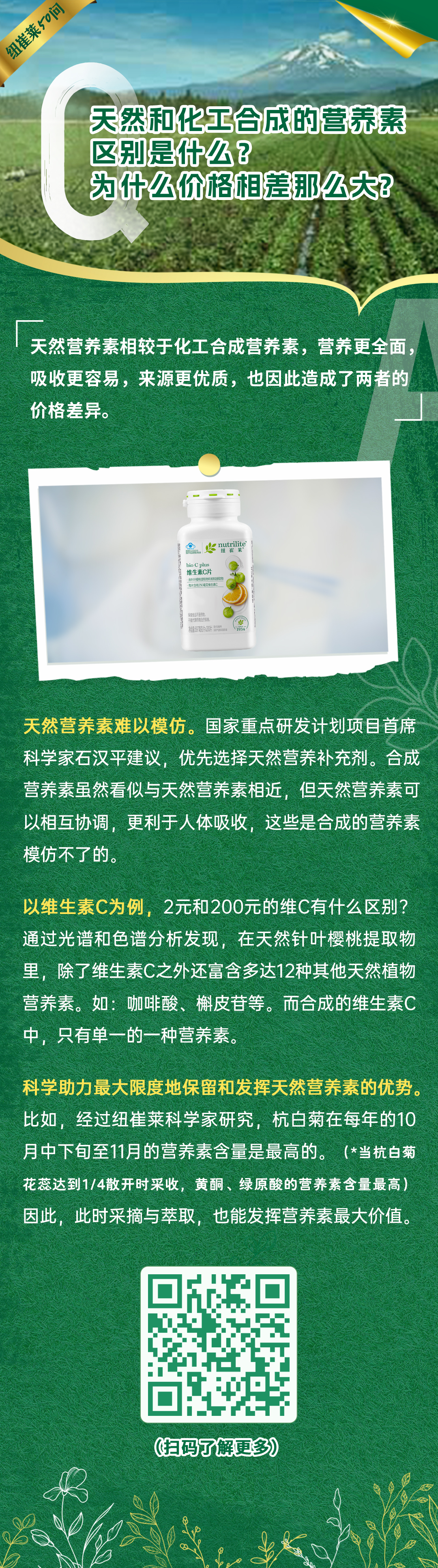 天然和化工合成的营养素区别是什么？为什么价格相差那么大？
天然营养素相较于化工合成营养素，营养更全面，吸收更容易，来源更优质，也因此造成了两者的价格差异。
天然营养素难以模仿。国家重点研发计划项目首席科学家石汉平建议，优先选择天然营养补充剂。合成营养素虽然看似与天然营养素相近，但天然营养素可以相互协调，更利于人体吸收，这些是合成的营养素模仿不了的。
以维生素C为例，2元和200元的维C有什么区别？通过光谱和色谱分析发现，在天然针叶樱桃提取物里，除了维生素C之外还富含多达12种其他天然植物营养素。如：咖啡酸、槲皮苷等。而合成的维生素C中，只有单一的一种营养素。
科学助力最大限度地保留和发挥天然营养素的优势。比如，经过纽崔莱科学家研究，杭白菊在每年的10月中下旬至11月的营养素含量是最高的。（*当杭白菊花蕊达到1/4散开时采收，黄酮、绿原酸的营养素含量最高）因此，此时采摘与萃取，也能发挥营养素最大价值。