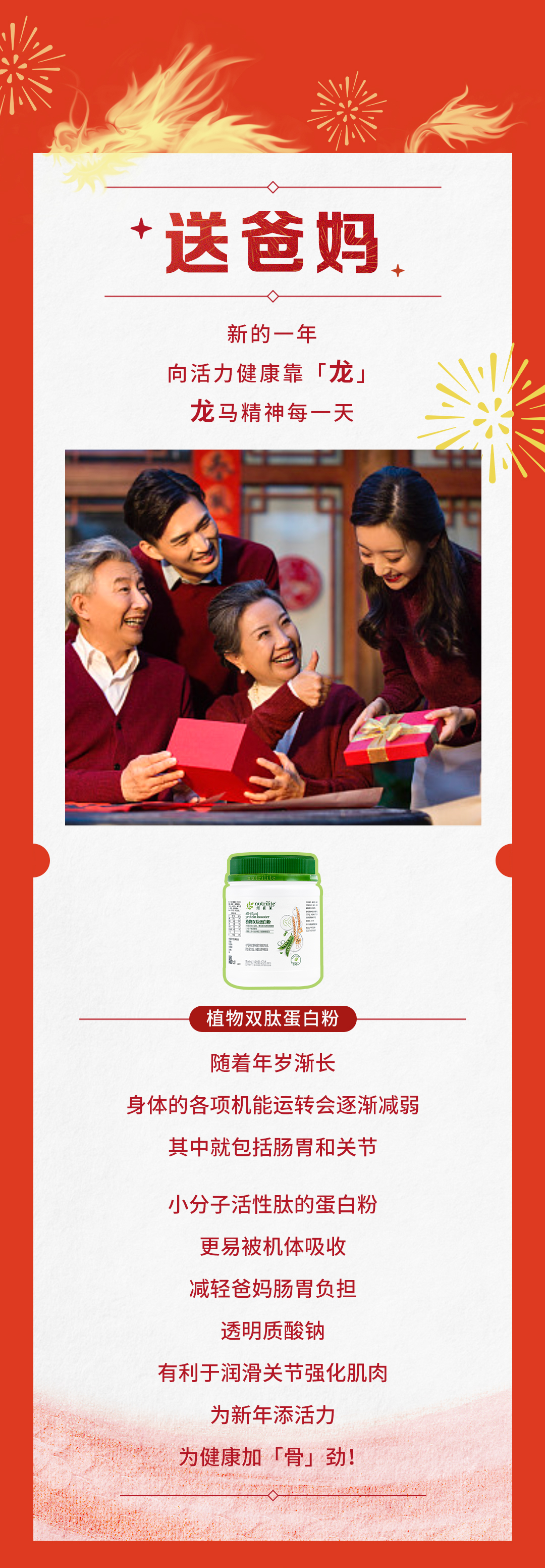 送爸妈

新的一年
向活力健康靠「龙」
龙马精神每一天

植物双肽蛋白粉

随着年岁渐长
身体的各项机能运转会逐渐减弱
其中就包括肠胃和关节

小分子活性肽的蛋白粉
更易被机体吸收
减轻爸妈肠胃负担

透明质酸钠
有利于润滑关节强化肌肉

为新年添活力
为健康加「骨」劲！