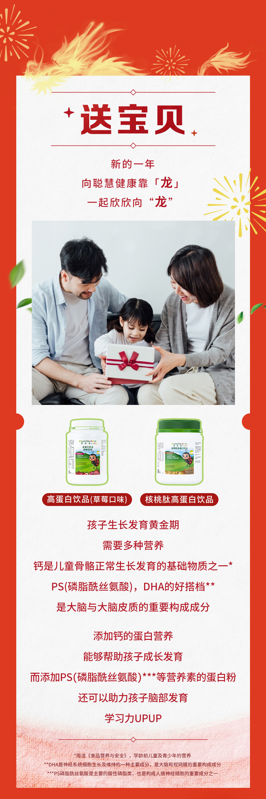 送宝贝

新的一年
向聪慧健康靠「龙」
一起欣欣向“龙”

高蛋白饮品(草莓口味)
核桃肽高蛋白饮品

孩子生长发育黄金期
需要多种营养

钙是儿童骨骼正常生长发育的基础物质之一*
PS(磷脂酰丝氨酸)，DHA的好搭档**
是大脑与大脑皮质的重要构成成分

添加钙的蛋白营养
能够帮助孩子成长发育

而添加PS(磷脂酰丝氨酸)***等营养素的蛋白粉
还可以助力孩子脑部发育
学习力UPUP
