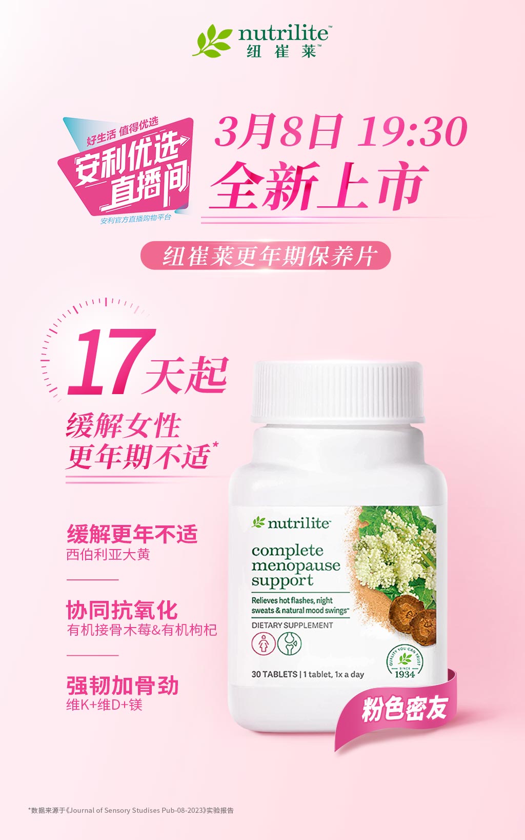 nutrilite 纽崔莱

3月8日 19:30
全新上市

纽崔莱更年期保养片

17天起
缓解女性更年期不适*

缓解更年不适
西伯利亚大黄

协同抗氧化
有机接骨木莓&有机枸杞

强韧加骨劲
维K+维D+镁

粉色密友

*数据来源于《Journal of Sensory Studies Pub-08-2023》实验报告