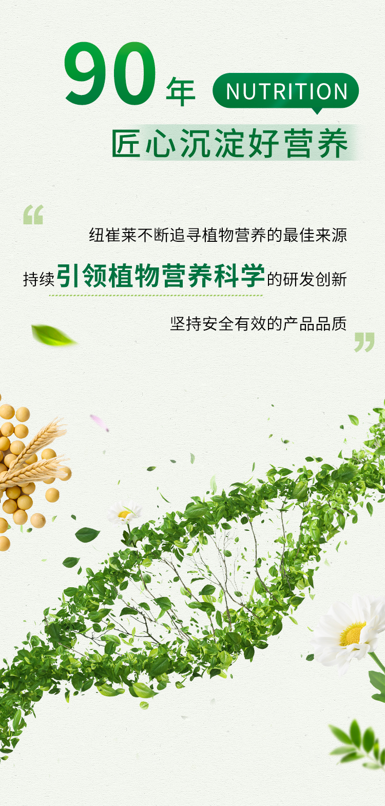90年 NUTRITION

匠心沉淀好营养

纽崔莱不断追寻植物营养的最佳来源
持续引领植物营养科学的研发创新
坚持安全有效的产品品质