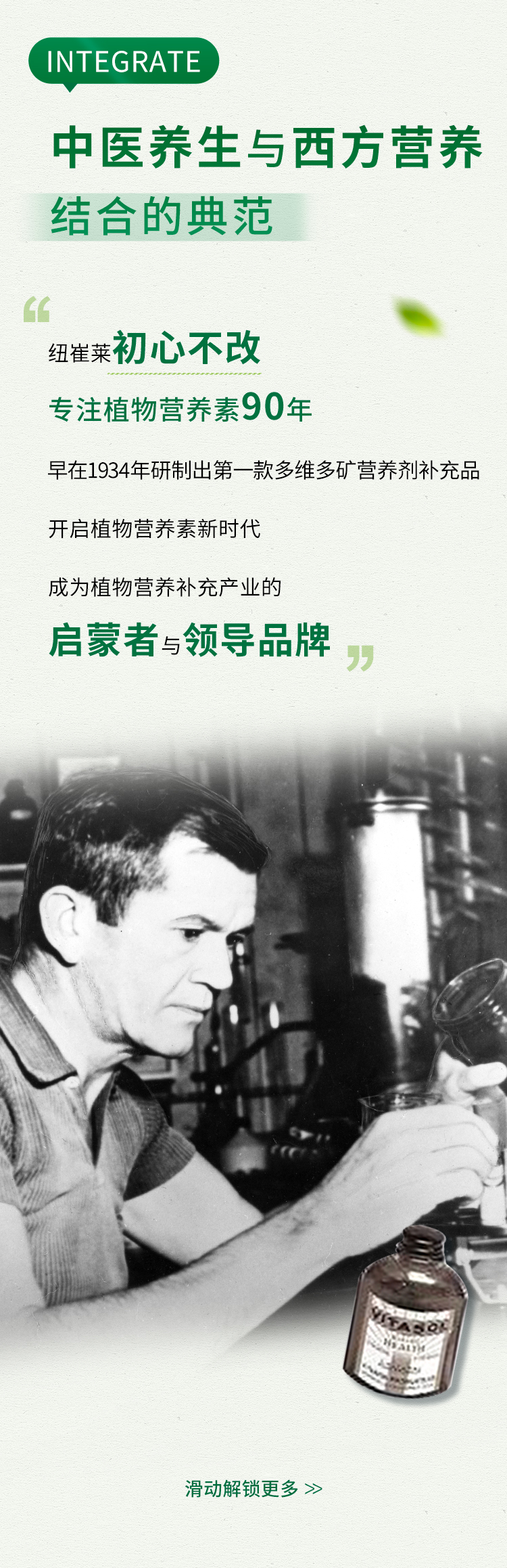 INTEGRATE

中医养生与西方营养结合的典范

纽崔莱 初心不改
专注植物营养素90年

早在1934年研制出第一款多维多矿营养剂补充品
开启植物营养素新时代
成为植物营养补充产业的
启蒙者与领导品牌

滑动解锁更多 >>