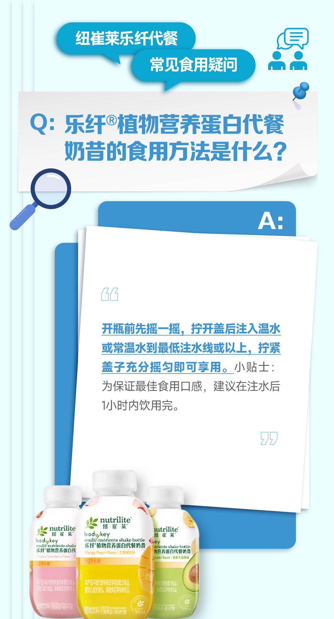 纽崔莱乐纤代餐
常见食用疑问

Q: 乐纤®植物营养蛋白代餐奶昔的食用方法是什么？

A:
开瓶前先摇一摇，拧开盖后注入温水或常温水到最低注水线或以上，拧紧盖子充分摇匀即可享用。小贴士：为保证最佳食用口感，建议在注水后1小时内饮用完。