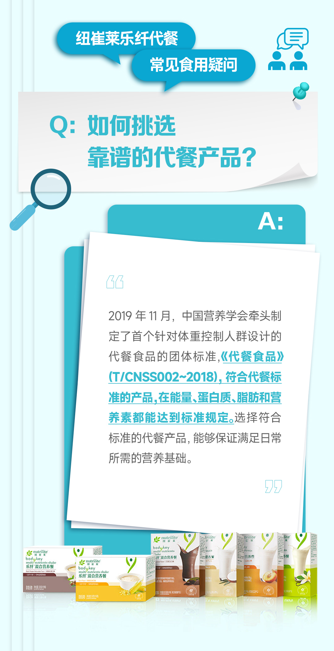 纽崔莱乐纤代餐
常见食用疑问

Q: 如何挑选靠谱的代餐产品？

A:
2019 年 11 月，中国营养学会牵头制定了首个针对体重控制人群设计的代餐食品的团体标准，《代餐食品》（T/CNSS002~2018）。符合代餐标准的产品，在能量、蛋白质、脂肪和营养素都能达到标准规定。选择符合标准的代餐产品，能够保证满足日常所需的营养基础。