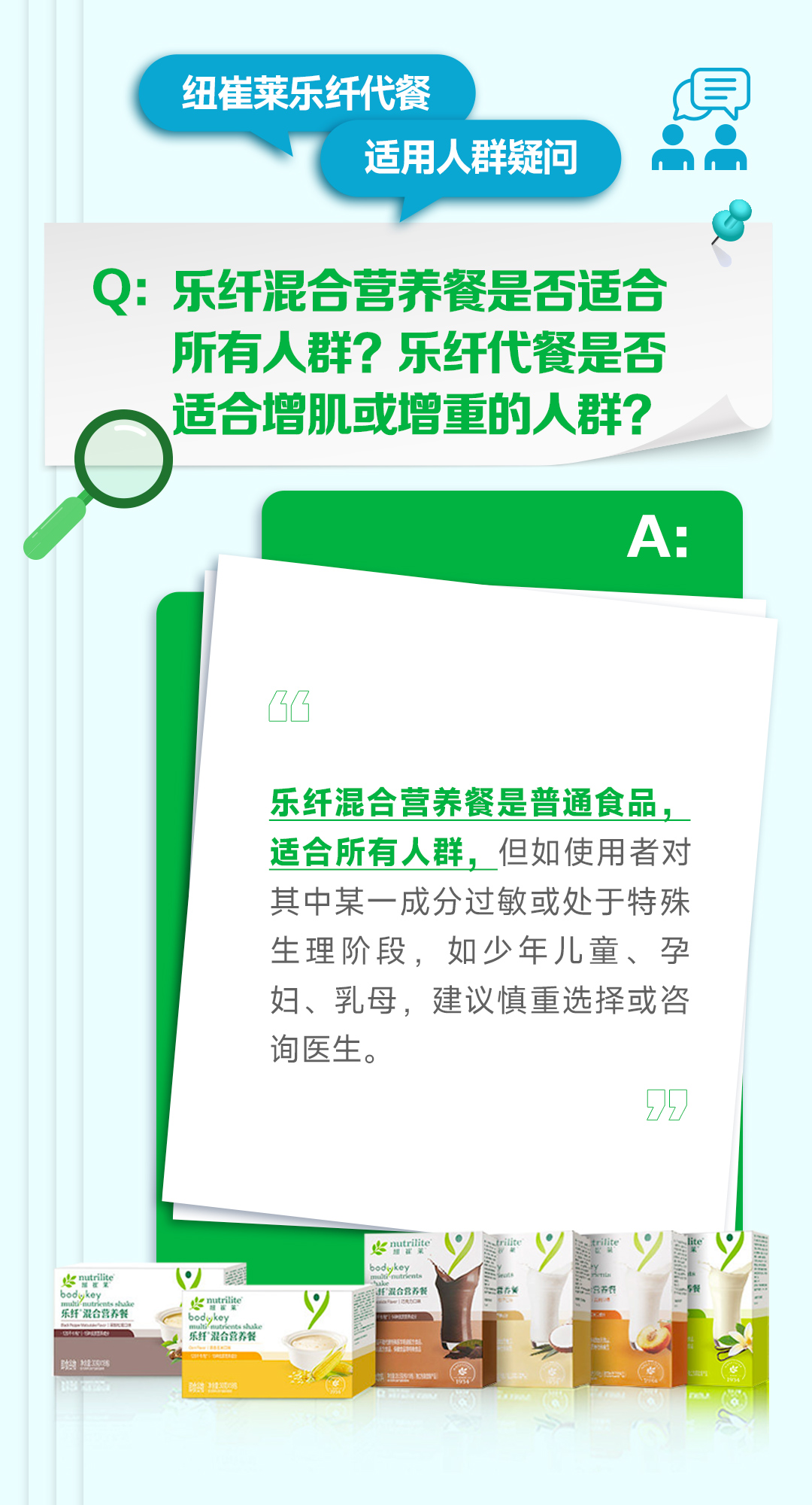 纽崔莱乐纤代餐
适用人群疑问

Q: 乐纤混合营养餐是否适合所有人群？乐纤代餐是否适合增肌或增重的人群？

A:
乐纤混合营养餐是普通食品，适合所有人群，但如使用者对其中某一成分过敏或处于特殊生理阶段，如少年儿童、孕妇、乳母，建议慎重选择或咨询医生。