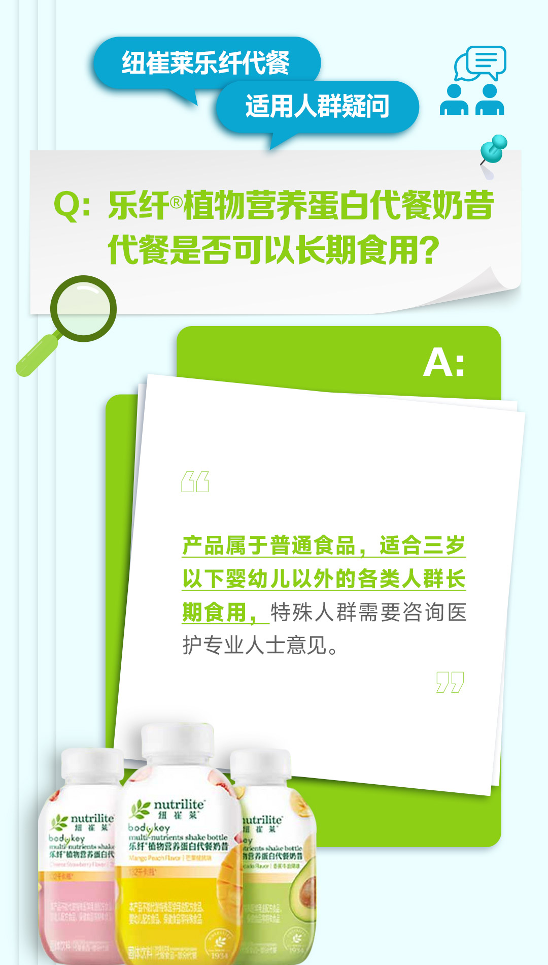 纽崔莱乐纤代餐
适用人群疑问

Q: 乐纤®植物营养蛋白代餐奶昔代餐是否可以长期食用？

A:
产品属于普通食品，适合三岁以下婴幼儿以外的各类人群长期食用，特殊人群需要咨询医护专业人士意见。