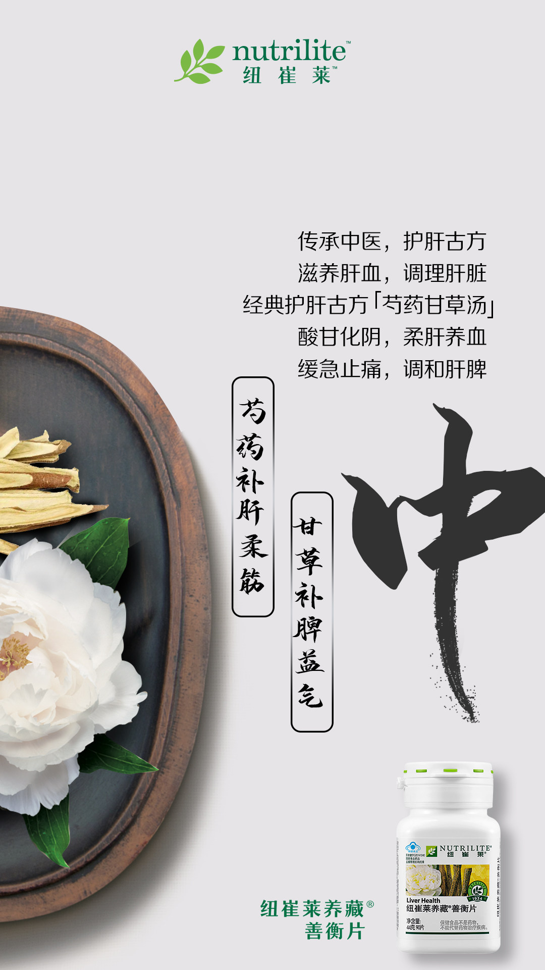 nutrilite 纽崔莱
 传承中医，护肝古方
 滋养肝血，调理肝脏
 经典护肝古方「芍药甘草汤」
 酸甘化阴，柔肝养血
 缓急止痛，调和肝脾
 芍药补肝柔筋
 甘草补脾益气
 纽崔莱养藏®善衡片
