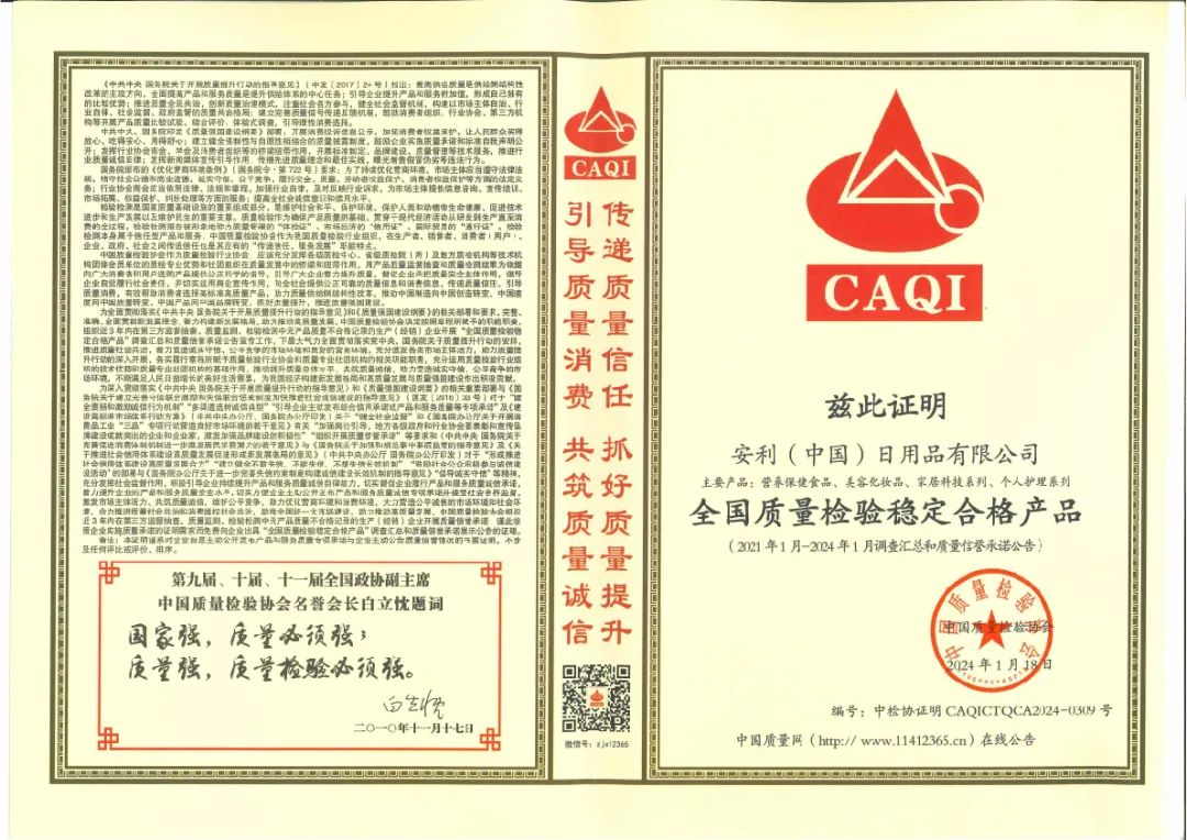 《中共中央 国务院关于开展质量提升行动的指导意见》（中发〔2017〕24号）指出：提高供给质量是供给侧结构性改革的主攻方向，全面提高产品和服务质量是提升供给体系的关键。要以提高发展质量和效益为中心；引导企业提升产品和服务质量，形成自己特有的比较优势；推进三去一降一补，创新质量发展模式，建立质量诚信体系与责任追溯制度的质量监管模式，鼓励企业提高质量标准和降低税负成本，支持企业采用先进质量管理方法，实施卓越绩效管理模式，推行质量管理体系认证，加强质量品牌建设，推动企业由生产型向服务型转变，促进产业迈向中高端；发挥先进标准引领作用，瞄准国际先进水平，制定高于国家标准和行业标准的企业标准，强化标准的实施监督，严格遵守相关法律法规，确保产品质量安全；在市场竞争、履行合同、劳动保障等方面做到诚实守信；行业协会应当当好桥梁纽带，规范行业行为，及时反映企业诉求，为企业提供政策咨询、信息交流、技术培训等服务。

检验检测是国家质量基础设施的重要组成部分，是维护公共安全、保护环境、保障人民生命财产安全、促进经济进步和社会和谐稳定的重要手段。检验检测机构作为第三方公正性机构，承担着为社会提供优质高效的服务，推动中国质量强国战略实施的责任。检验检测机构应坚持“科学、公正、准确、高效”的原则，严格执行国家有关法律法规和标准，确保检验检测结果的真实性和准确性。

兹此证明

安利（中国）日用品有限公司
主要产品：营养保健食品、美容化妆品、家居科技系列、个人护理系列
全国质量检验稳定合格产品
（2021年1月-2024年1月调查汇总和质量信誉承诺公告）

编号：中检协证 CAQICTQCA2/224-0309 号
2024年1月18日

第九届、十届、十一届全国政协副主席
中国质量协会名誉会长 白立忱题词
国家强，质量必须强；
质量强，质量检验必须强。
二〇二一年十一月十七日