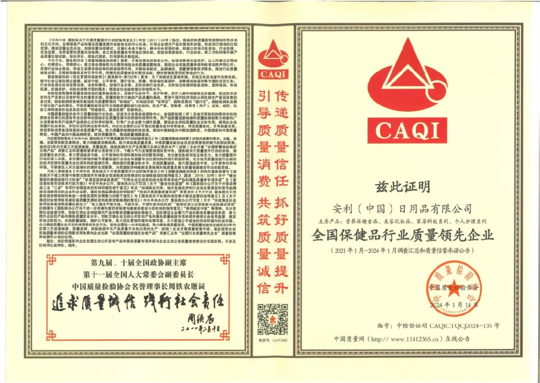 兹此证明

安利（中国）日用品有限公司
主要产品：营养保健食品、美容化妆品、家居科技系列、个人护理系列
全国保健品行业质量领先企业
（2021年1月-2024年1月调查汇总和质量信誉承诺公告）

编号：中检证明 CAQICTQCJ2024-135号
中国质量网（http://www.11412365.cn）在线公告
日期：2024年1月18日

第九届、十届全国政协副主席
第十一届全国人大常委会副委员长
中国质量检验协会名誉理事长周铁农题词
追求质量诚信 弘扬社会责任