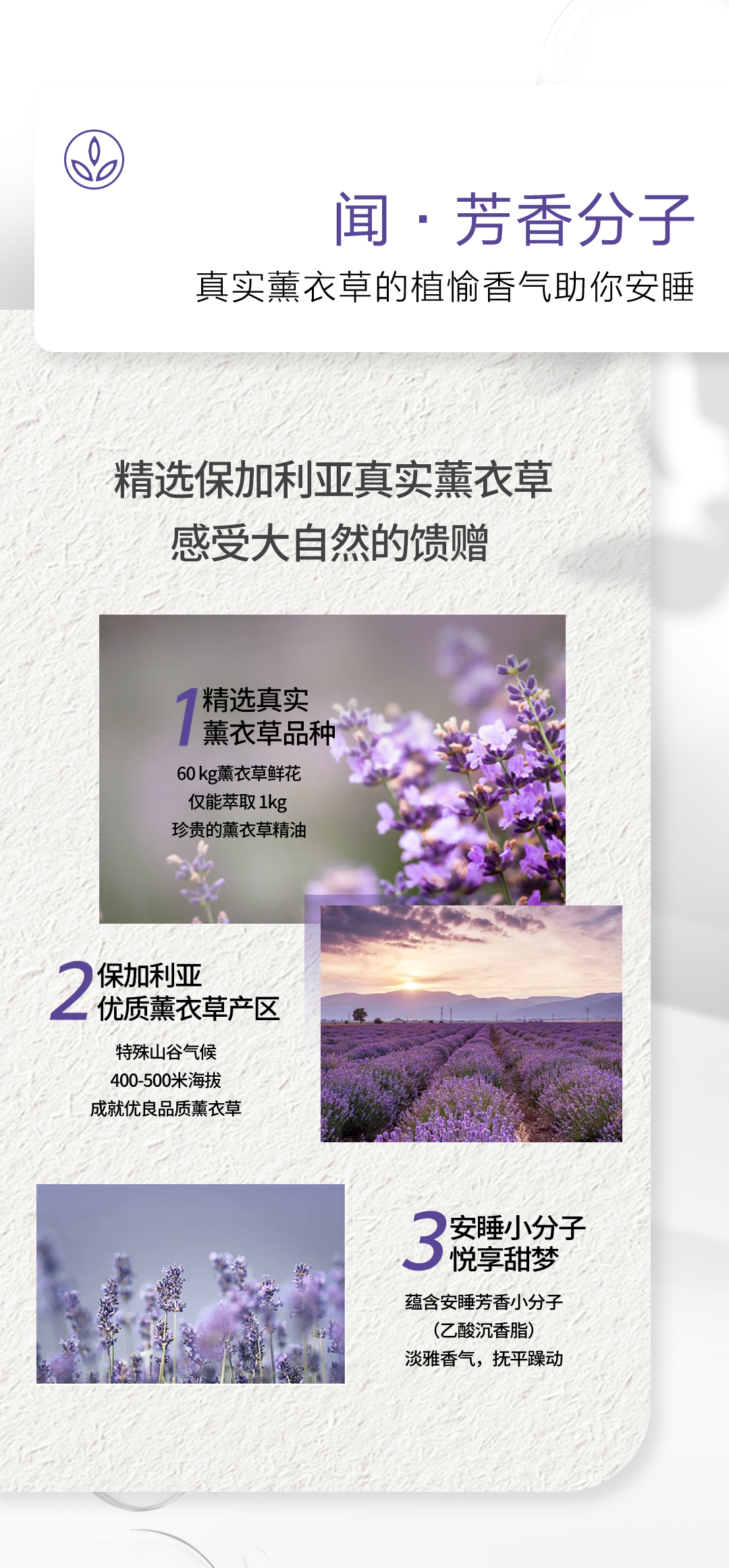 闻·芳香分子真实薰衣草的植愉香气助你安睡
精选保加利亚真实薰衣草感受大自然的馈赠
精选真实薰衣草品种，60 kg薰衣草鲜花仅能萃取 1kg珍贵的薰衣草精油
保加利亚优质薰衣草产区特殊山谷气候400-500米海拔成就优良品质薰衣草
安睡小分子悦享甜梦，蕴含安睡芳香小分子(乙酸沉香脂)，淡雅香气，抚平躁动