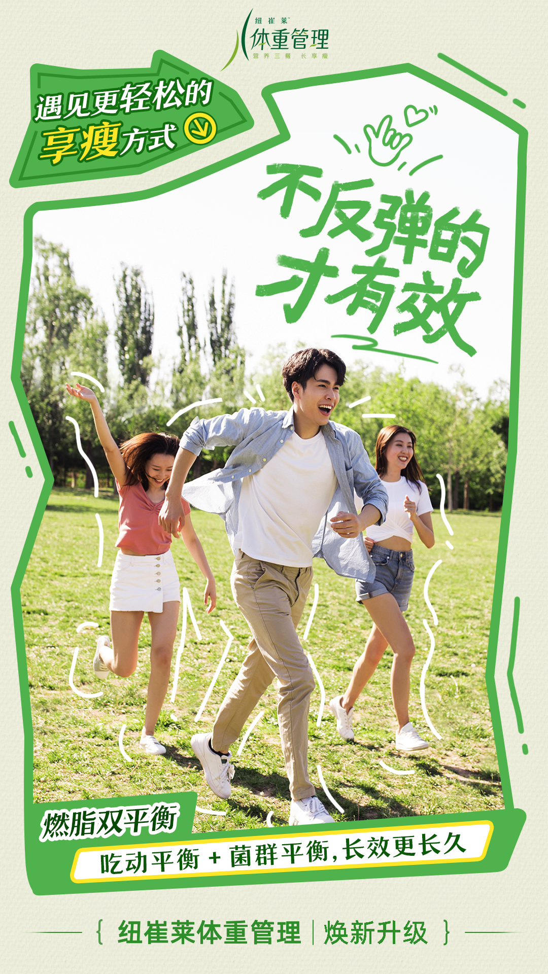 遇见更轻松的享瘦方式
 不反弹的才有效
 燃脂双平衡
 吃动平衡 + 菌群平衡，长效更长久
 纽崔莱体重管理 | 焕新升级