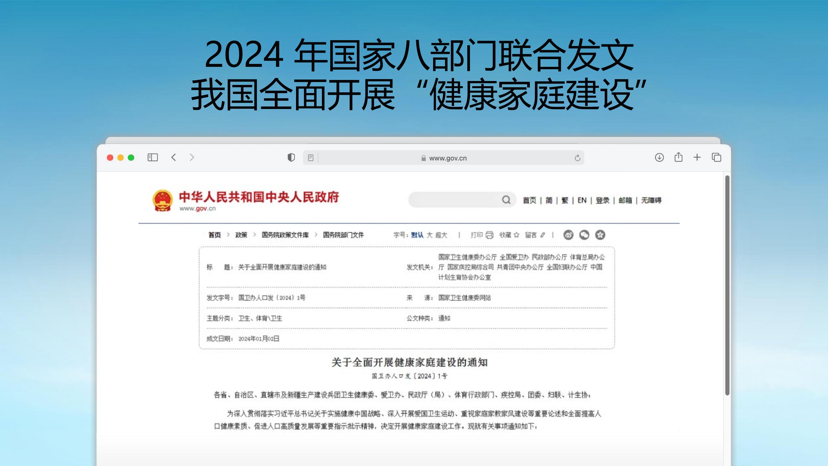 2024 年国家八部门联合发文
 我国全面开展“健康家庭建设”
 中华人民共和国中央人民政府
 www.gov.cn
 关于全面开展健康家庭建设的通知
 国卫办人口发〔2024〕1号
 主题分类：卫生、体育/卫生
 成文日期：2024年1月2日
发文机关：国家卫生健康委办公厅、全国爱卫办、民政部办公厅、体育总局办公厅、国家疾控局综合司、共青团中央办公厅、全国妇联办公厅、中国
计划生育协会办公室
来源：国家卫生健康委网站
公文种类：通知
关于全面开展健康家庭建设的通知
国卫办人口发【2024】1号
各省、自治区、直辖市及新疆生产建设兵团卫生健康委、爱卫办、民政厅(局)、体育行政部门、疾控局、团委、妇联、计生协：为深入贯彻落实习近平总书记关于实施健康中国战路、深入开展爱国卫生运动、重视家庭家教家风建设等重要论述和全面提高人口健康素质、促进人口高质量发展等重要指示批示精神，决定开展健康家庭建设工作。现就有关事项通知如下，