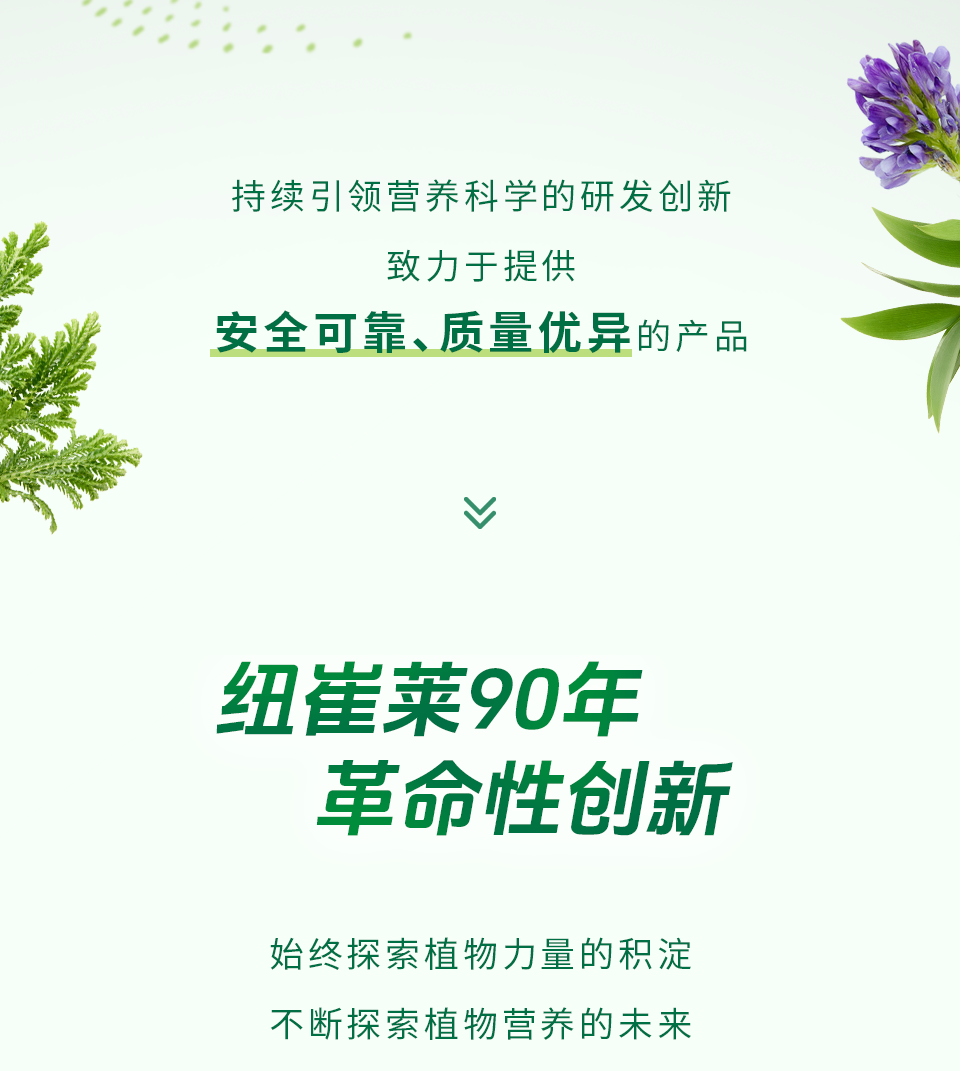 持续引领营养科学的研发创新
致力于提供
安全可靠、质量优异的产品

纽崔莱90年
革命性创新

始终探索植物力量的积淀
不断探索植物营养的未来