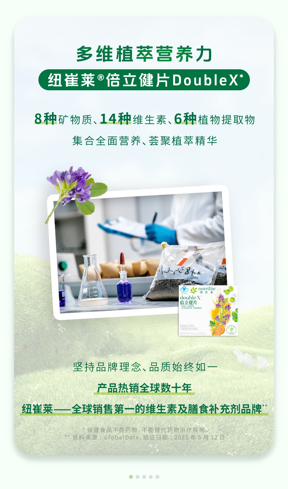 多维植萃营养力

纽崔莱®倍立健片DoubleX*

8种矿物质、14种维生素、6种植物提取物

集合全面营养、荟聚植萃精华

坚持品牌理念，品质始终如一

产品热销全球数十年

纽崔莱——全球销售第一的维生素及膳食补充剂品牌**

* 保健食品不是药物，不能替代药物治疗疾病。
** 资料来源：GlobalDate，验证日期：2023年5月12日
