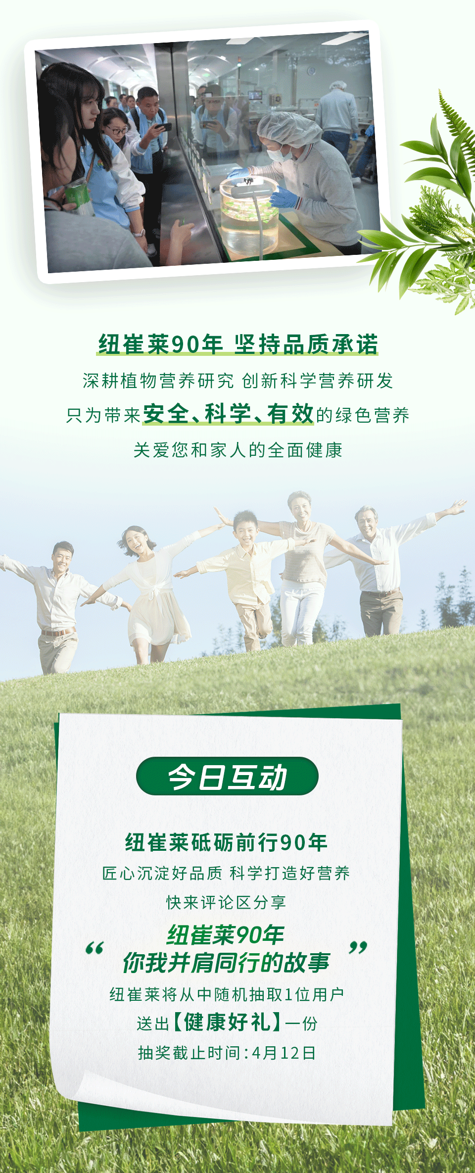 纽崔莱90年 坚持品质承诺
深耕植物营养研究 创新科学营养研发
只为带来安全、科学、有效的绿色营养
关爱您和家人的全面健康

今日互动
纽崔莱砥砺前行90年
匠心沉淀好品质 科学打造好营养
快来评论区分享
纽崔莱90年
你我并肩同行的故事
纽崔莱将从中随机抽取1位用户
送出【健康好礼】一份
抽奖截止时间：4月12日