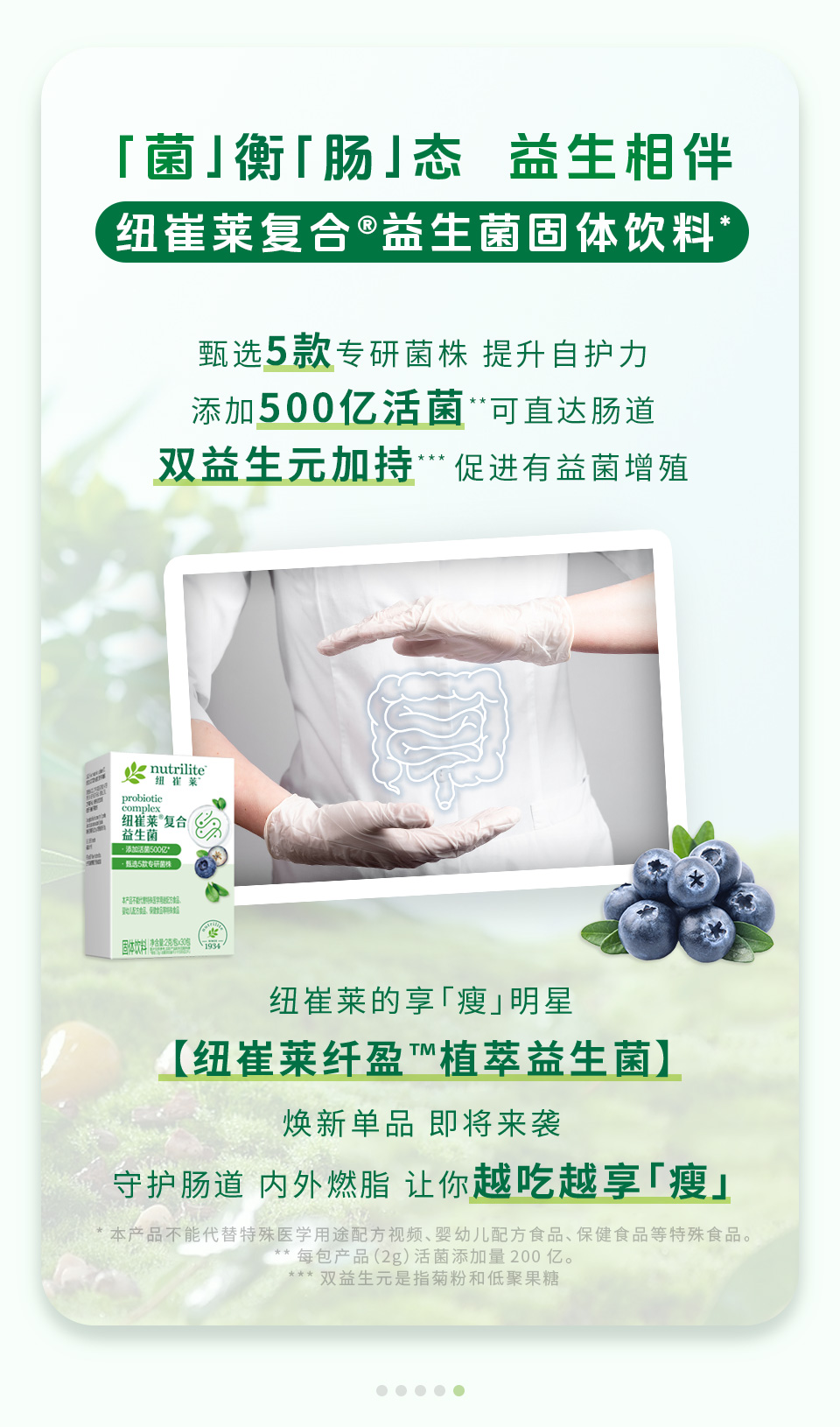 「菌」衡「肠」态 益生相伴

纽崔莱复合®益生菌固体饮料*

甄选5款专研菌株 提升自护力
添加500亿活菌**可直达肠道
双益生元加持***促进有益菌增殖

纽崔莱的享「瘦」明星
【纽崔莱纤盈™植萃益生菌】
焕新单品 即将来袭
守护肠道 内外燃脂 让你越吃越享「瘦」

*本产品不能代替特殊医学用途配方食品、婴幼儿配方食品、保健食品等特殊食品。
**每包产品（2g）活菌添加量 200 亿。
***双益生元是指菊粉和低聚果糖