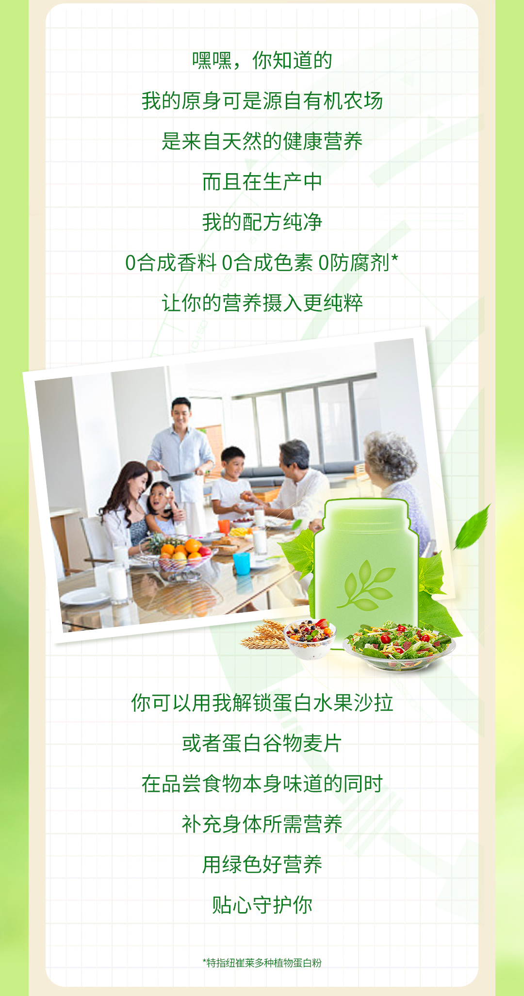 嘿嘿，你知道的

我的原身可是源自有机农场

是来自天然的健康营养

而且在生产中

我的配方纯净

0合成香料 0合成色素 0防腐剂*

让你的营养摄入更纯粹

你可以用我解锁蛋白水果沙拉

或者蛋白谷物麦片

在品尝食物本身味道的同时

补充身体所需营养

用绿色好营养

贴心守护你

*特指纽崔莱多种植物蛋白粉