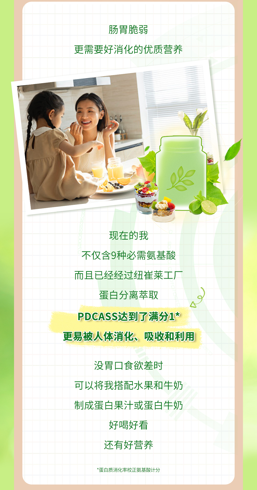 肠胃脆弱
更需要好消化的优质营养

现在的我
不仅含9种必需氨基酸
而且已经经过纽崔莱工厂
蛋白分离萃取
PDCASS达到了满分1*
更易被人体消化、吸收和利用

没胃口食欲差时
可以将我搭配水果和牛奶
制成蛋白果汁或蛋白牛奶
好喝好看
还有好营养