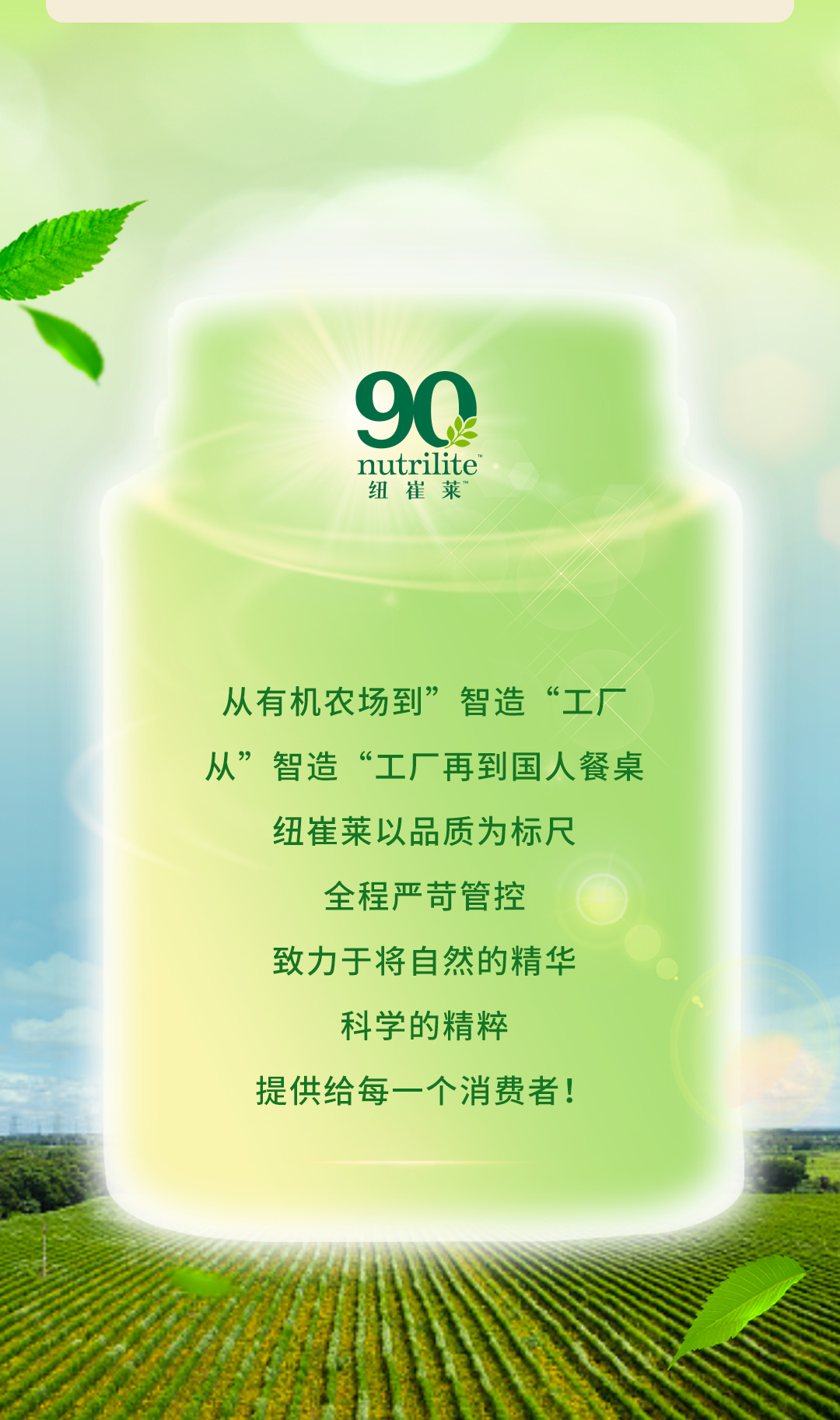 从有机农场到”智造“工厂
从”智造“工厂再到国人餐桌
纽崔莱以品质为标尺
全程严苛管控
致力于将自然的精华
科学的精粹
提供给每一个消费者！