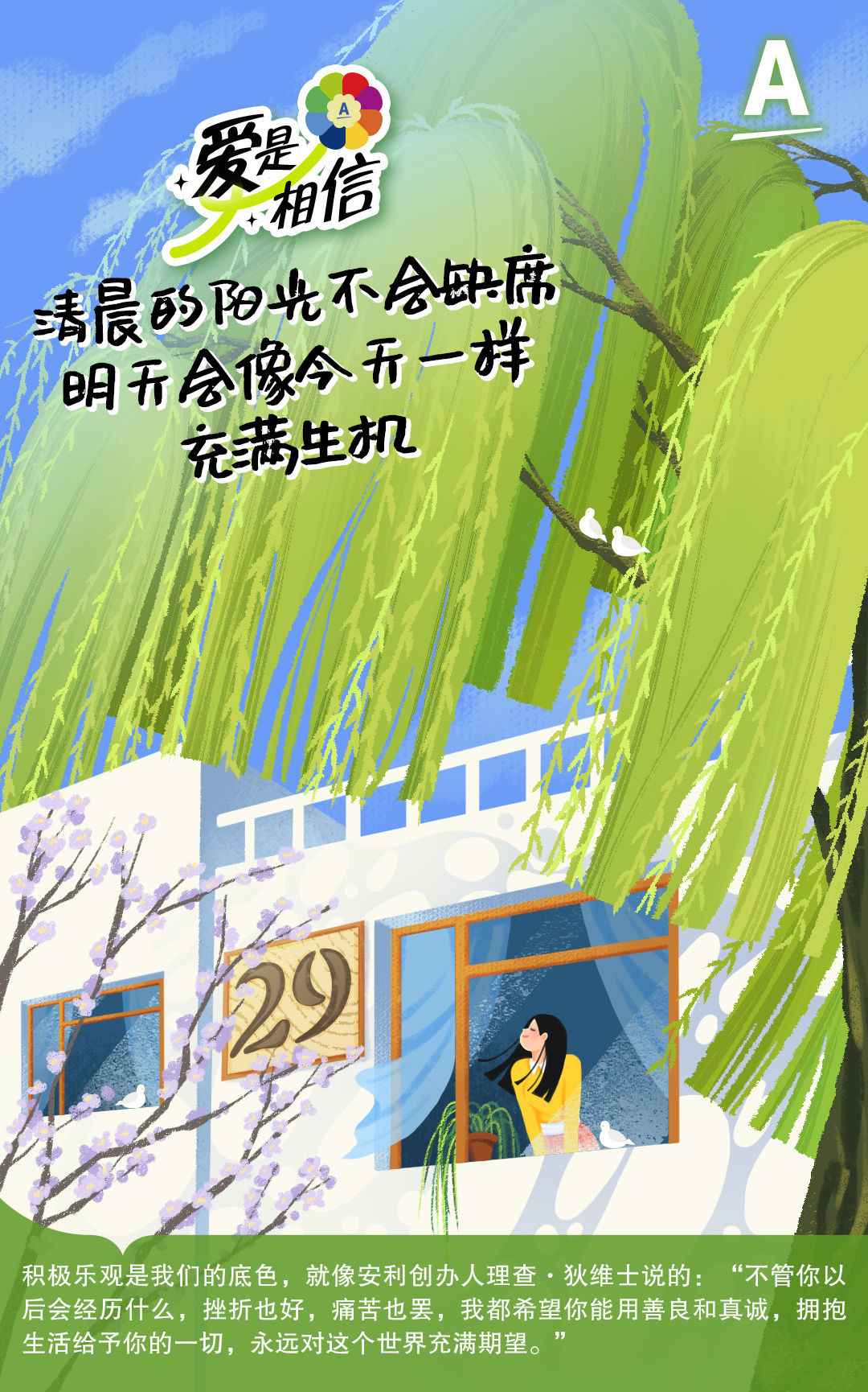 爱是相信
清晨的阳光不会缺席
明天会像今天一样
充满生机
29
积极乐观是我们的底色，就像安利创办人理查·狄维士说的：“不管你以后会经历什么，挫折也好，痛苦也罢，我都希望你能用善良和真诚，拥抱生活给予你的一切，永远对这个世界充满期望。”