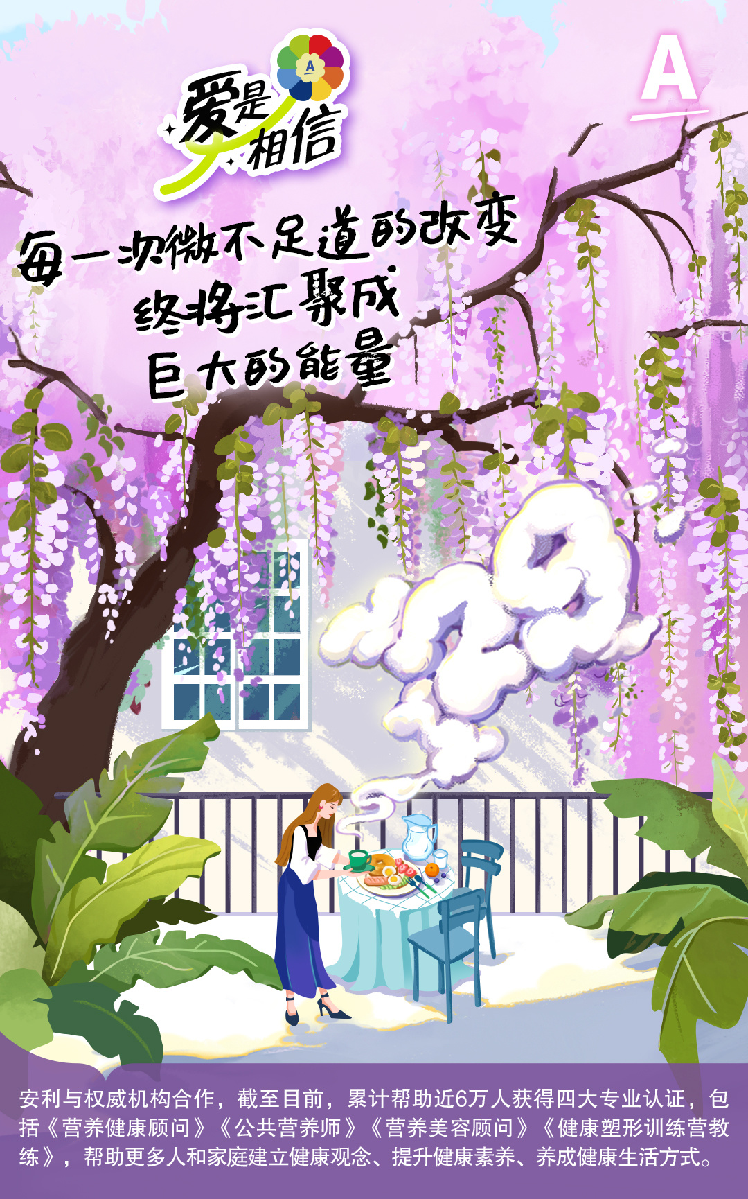 爱是相信
 每一次微不足道的改变
 终将汇聚成巨大的能量
 安利与权威机构合作，截至目前，累计帮助近6万人获得四大专业认证，包括《营养健康顾问》《公共营养师》《营养美容顾问》《健康塑形训练营教练》，帮助更多人和家庭建立健康观念、提升健康素养、养成健康生活方式。