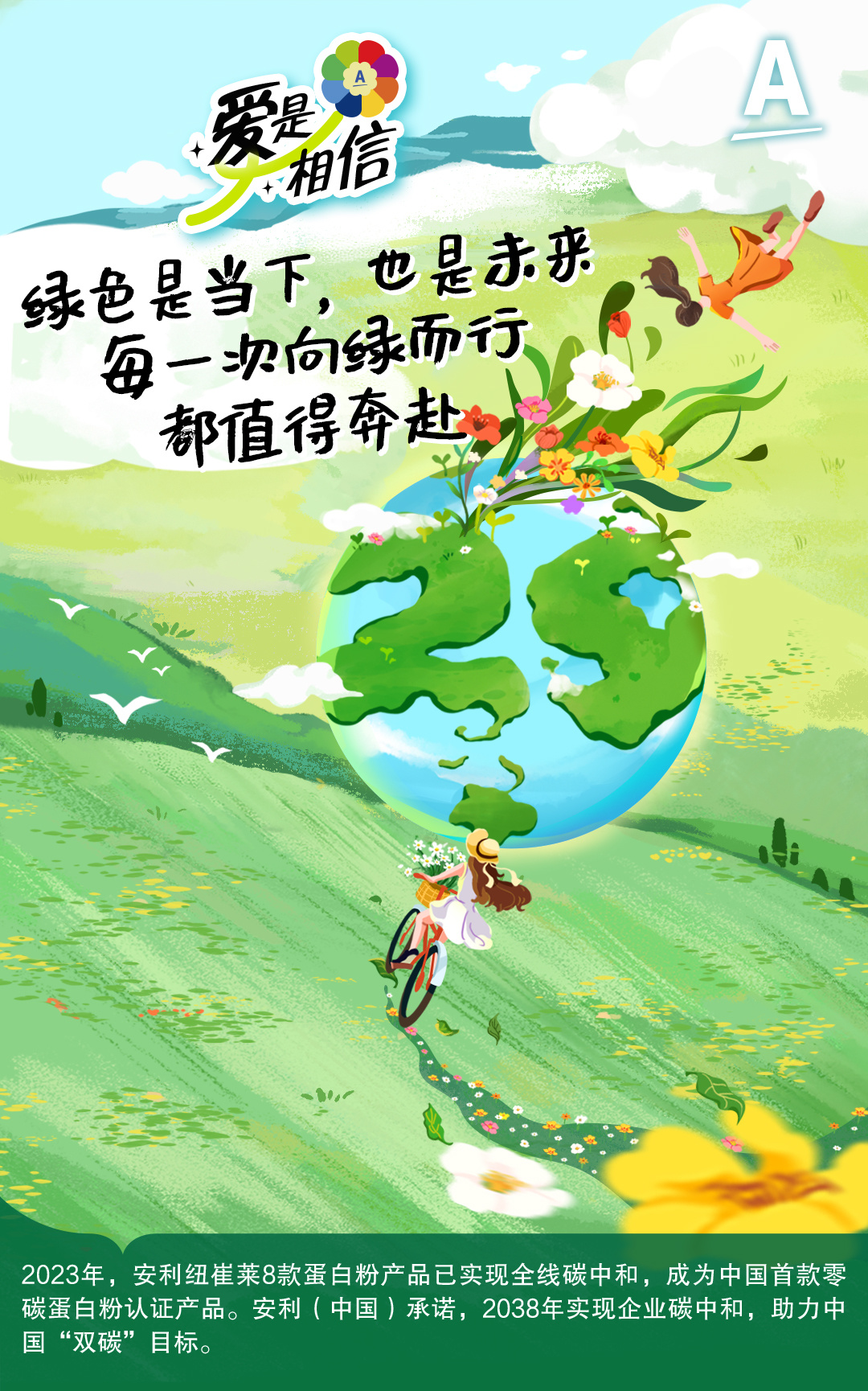 爱是相信
 绿色是当下，也是未来
 每一次向绿而行
 都值得奔赴
 2023年，安利纽崔莱8款蛋白粉产品已实现全线碳中和，成为中国首款零碳蛋白粉认证产品。安利（中国）承诺，2038年实现企业碳中和，助力中国“双碳”目标。