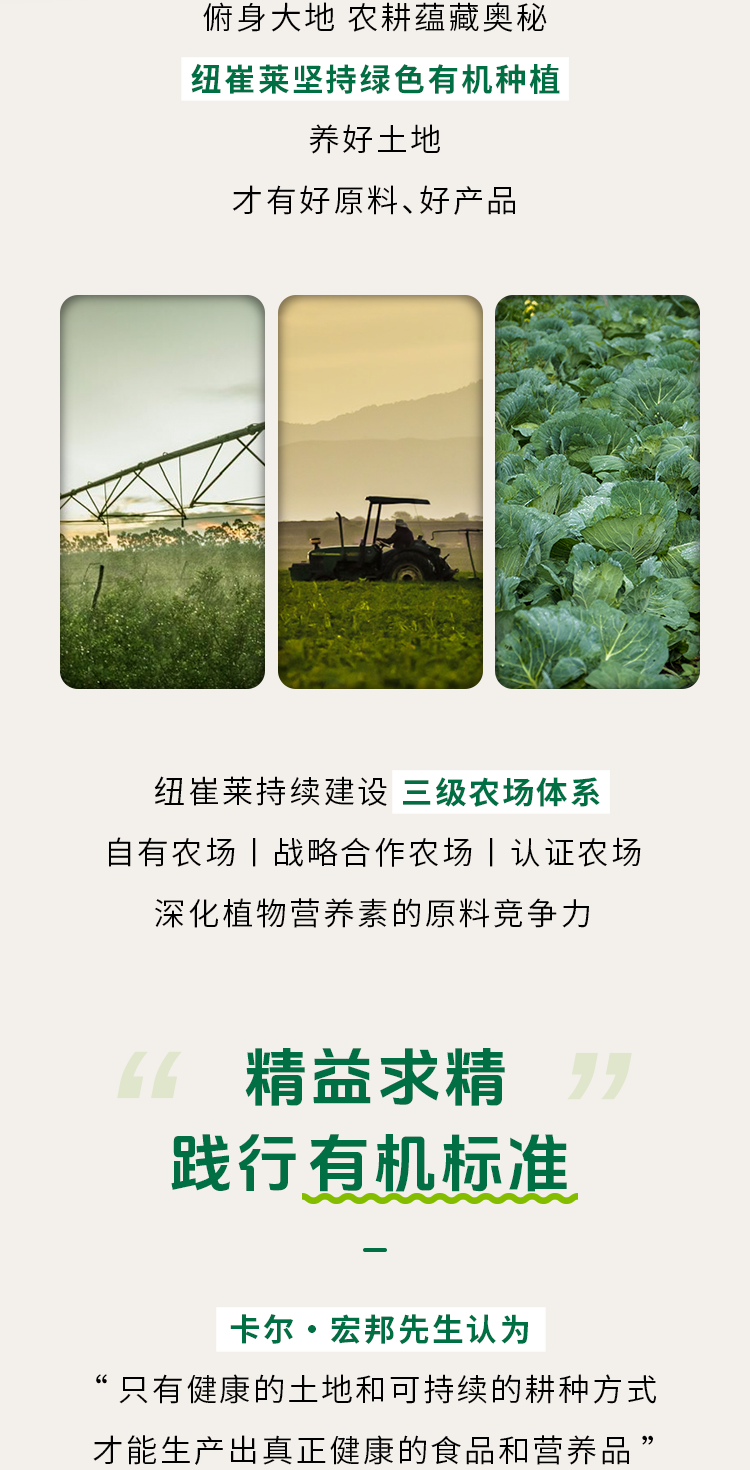 俯身大地 农耕蕴藏奥秘

纽崔莱坚持绿色有机种植

养好土地

才有好原料、好产品

纽崔莱持续建设 三级农场体系

自有农场 | 战略合作农场 | 认证农场

深化植物营养素的原料竞争力

精益求精

践行有机标准

卡尔·宏邦先生认为

“只有健康的土地和可持续的耕种方式

才能生产出真正健康的食品和营养品”