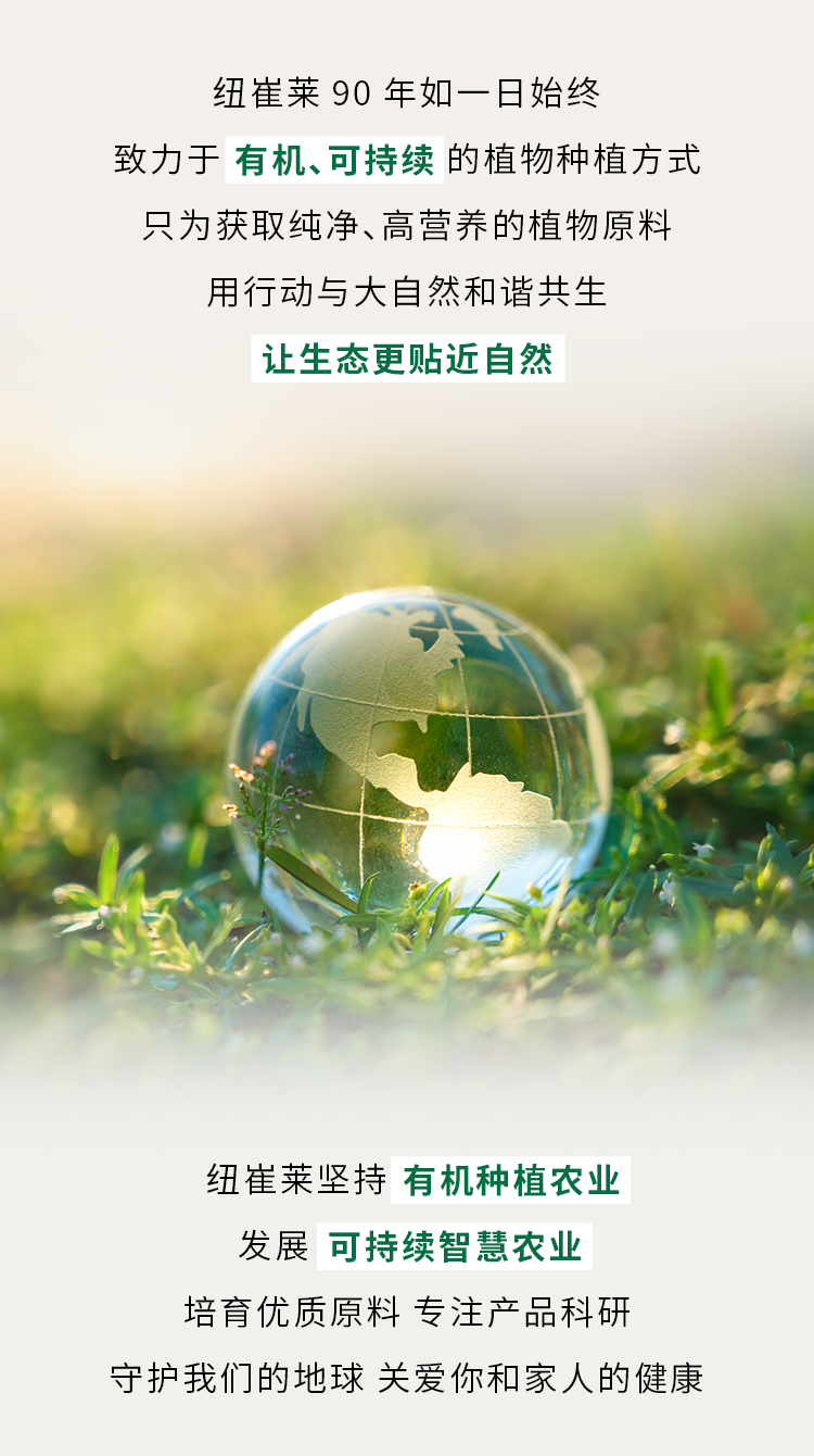 纽崔莱 90 年如一日始终
致力于 **有机、可持续** 的植物种植方式
只为获取纯净、高营养的植物原料
用行动与大自然和谐共生
让生态更贴近自然

纽崔莱坚持 **有机种植农业**
发展 **可持续智慧农业**
培育优质原料 专注产品科研
守护我们的地球 关爱你和家人的健康