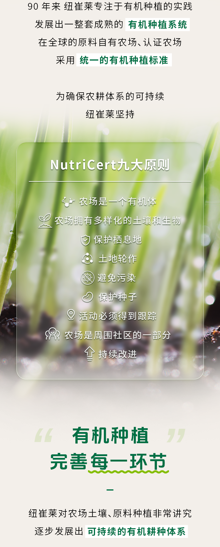90 年来 纽崔莱专注于有机种植的实践

发展出一整套成熟的 **有机种植系统**

在全球的原料自有农场、认证农场

采用 **统一的有机种植标准**

为确保农耕体系的可持续

纽崔莱坚持

**NutriCert九大原则**

- 农场是一个有机体
- 农场拥有多样化的土壤和生物
- 保护栖息地
- 土地轮作
- 避免污染
- 保护种子
- 活动必须得到跟踪
- 农场是周围社区的一部分
- 持续改进

**有机种植**

完善每一环节

纽崔莱对农场土壤、原料种植非常讲究

逐步发展出 **可持续的有机耕种体系**