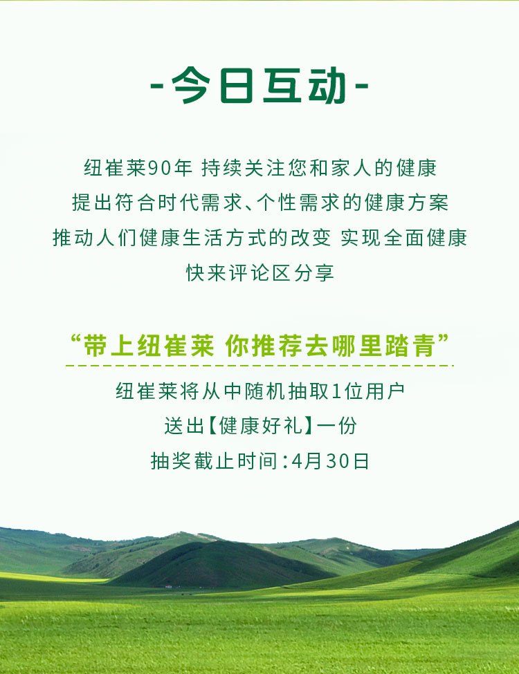 - 今日互动 -

纽崔莱90年 持续关注您和家人的健康
提出符合时代需求、个性需求的健康方案
推动人们健康生活方式的改变 实现全面健康
快来评论区分享

“带上纽崔莱 你推荐去哪里踏青”

纽崔莱将从中随机抽取1位用户
送出【健康好礼】一份
抽奖截止时间：4月30日