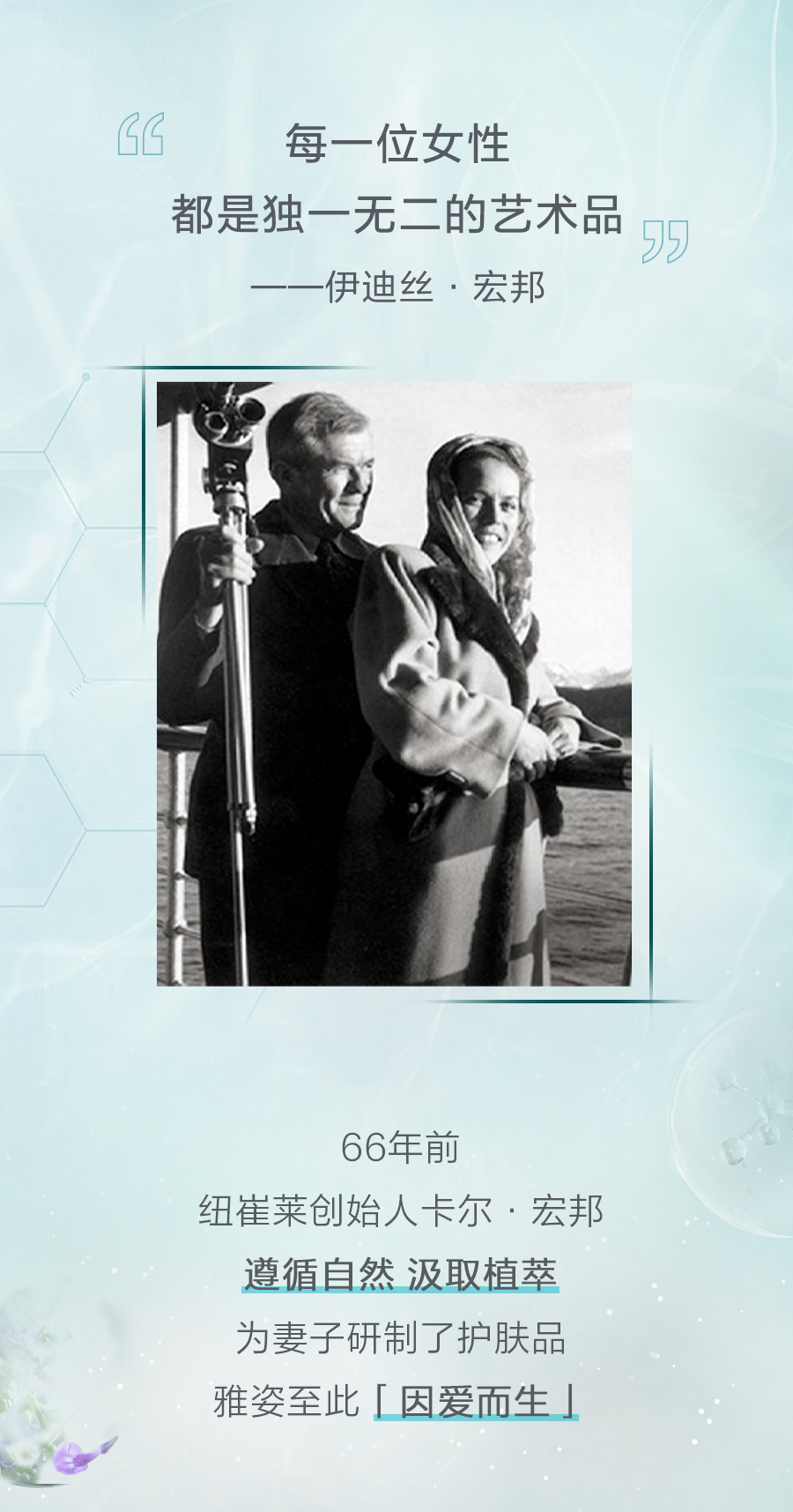 每一位女性
 都是独一无二的艺术品
 ——伊迪丝·宏邦
 66年前
 纽崔莱创始人卡尔·宏邦
 遵循自然 汲取植萃
 为妻子研制了护肤品
 雅姿至此「因爱而生」