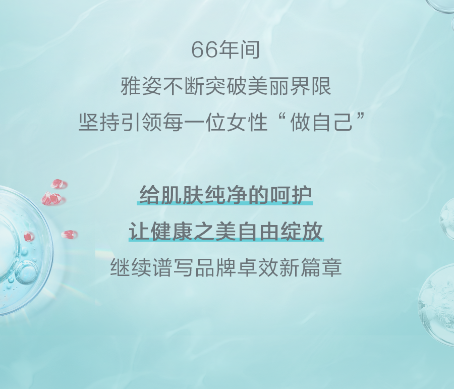 66年间
雅姿不断突破美丽界限
坚持引领每一位女性“做自己”
给肌肤纯净的呵护
让健康之美自由绽放
继续谱写品牌卓效新篇章