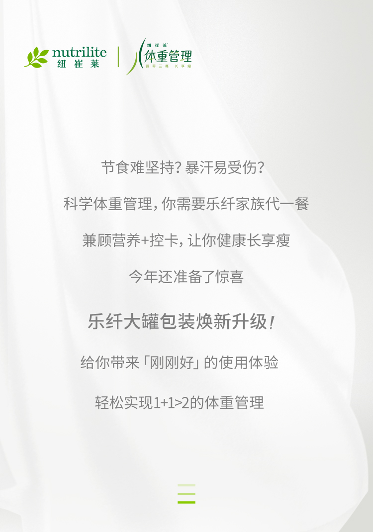 nutrilite 纽崔莱
 体重管理
 节食难坚持？暴汗易受伤？
 科学体重管理，你需要乐纤家族代一餐
 兼顾营养+控卡，让你健康长享瘦
 今年还准备了惊喜
 乐纤大罐包装焕新升级！
 给你带来「刚刚好」的使用体验
 轻松实现1+1>2的体重管理