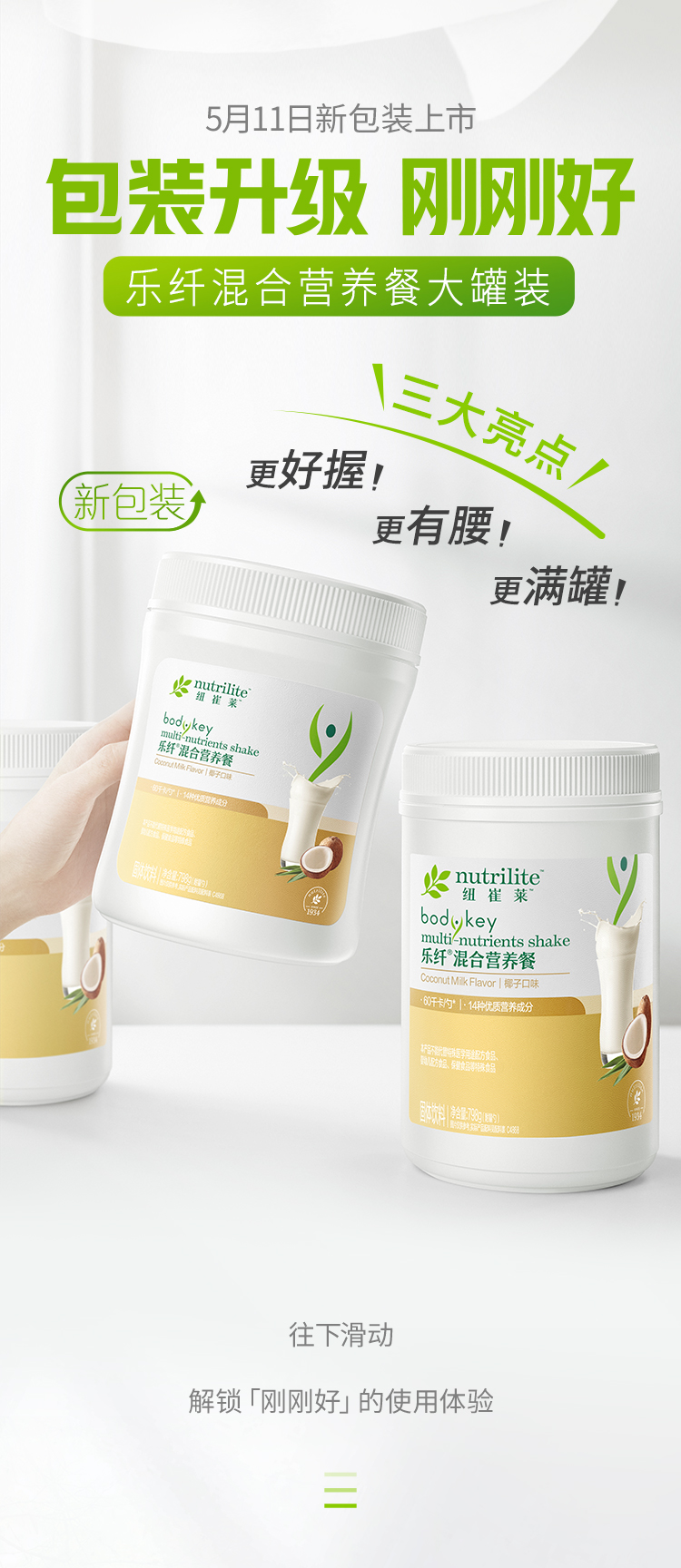 5月11日新包装上市
 包装升级 刚刚好
 乐纤混合营养餐大罐装
 三大亮点！
 更好握！
 更有腰！
 更满罐！
 nutrilite
 bodykey multi-nutrients shake
 乐纤混合营养餐
 Coconut Milk Flavor | 椰子口味
 解锁「刚刚好」的使用体验