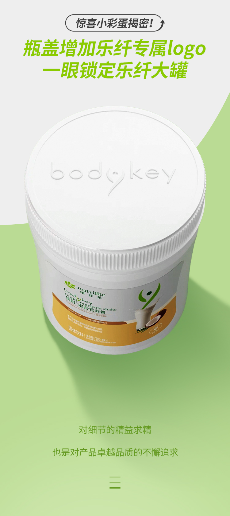 惊喜小彩蛋揭秘！
 瓶盖增加乐纤专属logo
 一眼锁定乐纤大罐
 bodykey
 nutrilite
 对细节的精益求精
 也是对产品卓越品质的不懈追求
