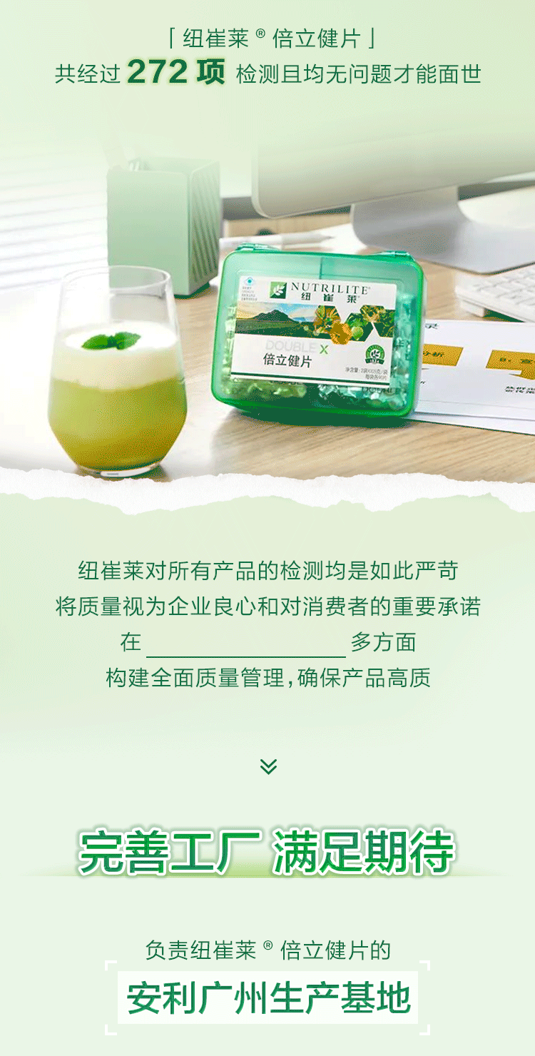 纽崔莱®倍立健片
共经过272项检测且均无问题才能面世
NUTRILITE®纽崔莱®倍立健片
纽崔莱对所有产品的检测均是如此严苛
将质量视为企业良心和对消费者的重要承诺
在人、机、料、法、环、测多方面
构建全面质量管理，确保产品高质
完善工厂满足期待
负责纽崔莱®倍立健片的安利广州生产基地