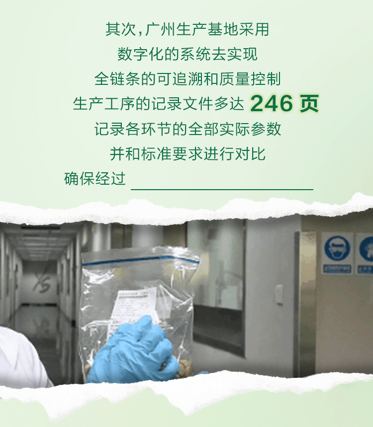 其次，广州生产基地采用
数字化的系统去实现
全链条的可追溯和质量控制
生产工序的记录文件多达 246 页
记录各环节的全部实际参数
并和标准要求进行对比
确保经过所有环节的产品安全、高质