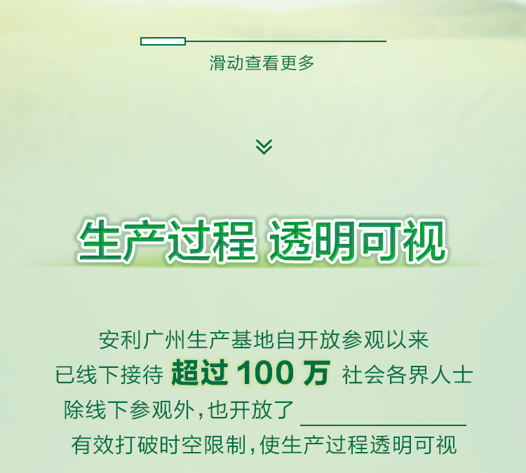 生产过程 透明可视
安利广州生产基地自开放参观以来
已线下接待 超过 100 万 社会各界人士
除线下参观外，也开放了线上透明工厂
有效打破时空限制，使生产过程透明可视