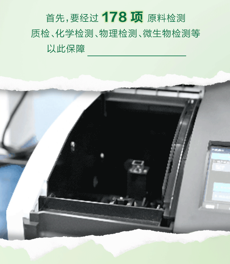 首先，要经过 178 项 原料检测
质检、化学检测、物理检测、微生物检测等
以此保障每一份原料都符合标准