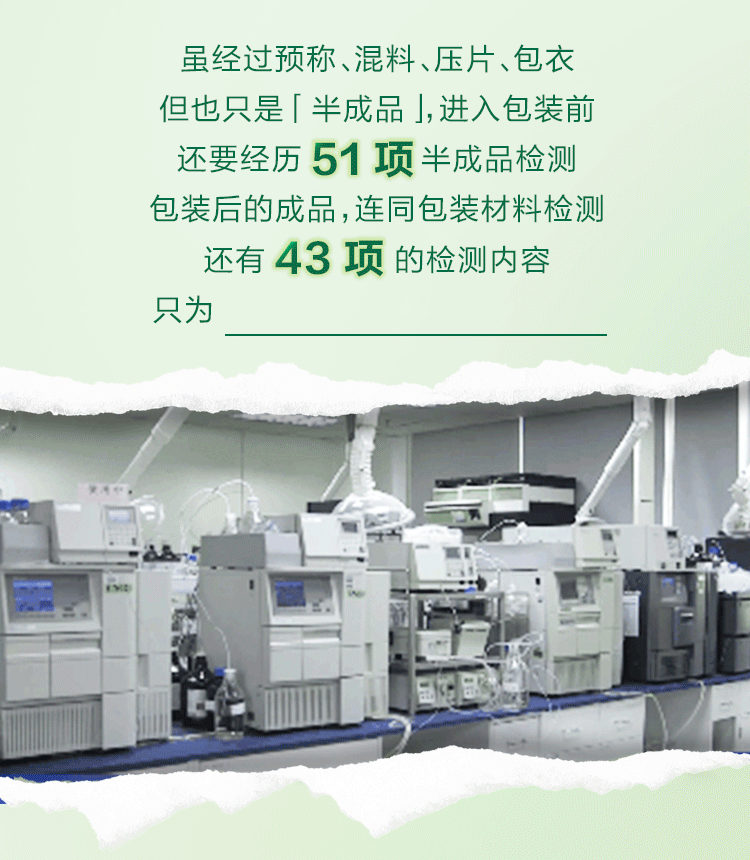 虽经过预称、混料、压片、包衣
但也只是「半成品」，进入包装前
还要经历51项半成品检测
包装后的成品，连同包装材料检测
还有43项的检测内容
只为做好产品颜值和品质双在线