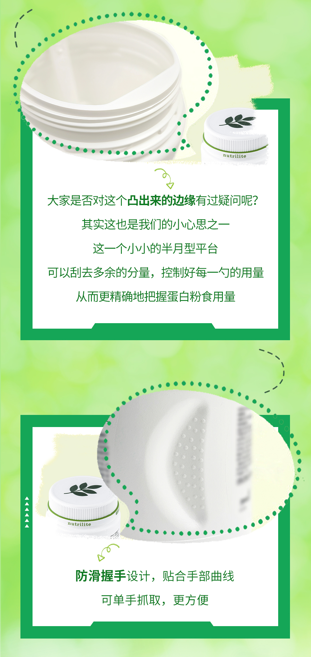 大家是否对这个凸出来的边缘有过疑问呢？

其实这也是我们的小心思之一

这一个小小的半月型平台

可以刮去多余的分量，控制好每一勺的用量

从而更精确地把握蛋白粉食用量

防滑握手设计，贴合手部曲线

可单手抓取，更方便