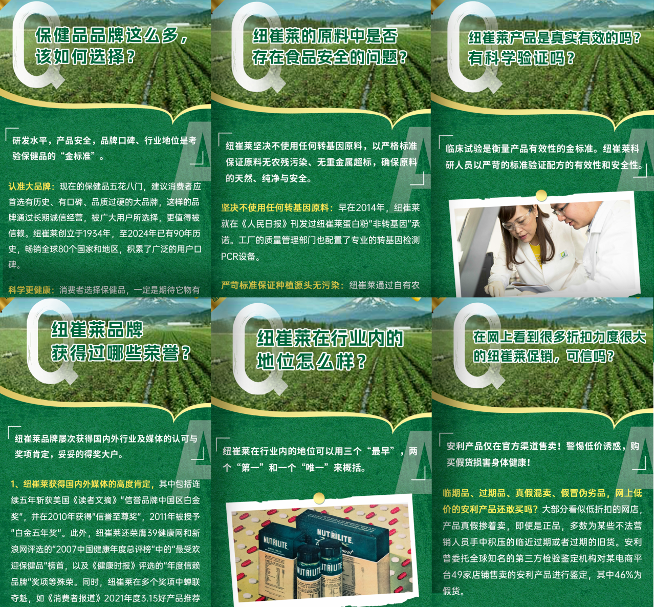 保健品品牌这么多，该如何选择？

研发水平、产品安全、品牌口碑、行业地位是考验保健品的“金标准”。

认准大品牌：现在的保健品五花八门，建议消费者应首选有历史、有口碑、品质过硬的大品牌，这样的品牌通过长期诚信经营，被广大用户所选择，更值得信赖。纽崔莱创立于1934年，至2024年已有90年历史，畅销全球80个国家和地区，积累了广泛的用户口碑。

科学更健康：消费者选择保健品，一定是期待它物有所值，能够帮助自己改善健康状况。纽崔莱拥有近百年科研积累，以天然植物为原料，采用先进科技提取精华成分，确保产品的安全性和有效性。

纽崔莱的原料中是否存在食品安全的问题？

纽崔莱坚决不使用任何转基因原料，以严格标准保证原料无农残污染、无重金属超标，确保原料的天然、纯净与安全。

坚决不使用任何转基因原料：早在2014年，纽崔莱就在《人民日报》刊发过纽崔莱蛋白粉“非转基因”承诺。工厂的质量管理部门也配置了专业的转基因检测PCR设备。

严苛标准保证种植源头无污染：纽崔莱通过自有农场和合作农场，对原料进行全程监控，确保每一批原料都符合纽崔莱的高标准要求。

纽崔莱产品是真实有效的吗？有科学验证吗？

临床试验是衡量产品有效性的金标准。纽崔莱科研人员以严苛的标准验证配方的有效性和安全性。

纽崔莱品牌获得过哪些荣誉？

纽崔莱品牌屡次获得国内外行业及媒体的认可与奖项肯定，妥妥的得奖大户。

1. 纽崔莱获得国内外媒体的高度肯定，其中包括连续五年斩获美国《读者文摘》“信誉品牌中国区白金奖”，并在2010年获得“信誉至尊奖”，2011年被授予“白金五年奖”。此外，纽崔莱还荣获39健康网和新浪网评选的“2007中国健康年度总评榜”中的“最受欢迎保健品”榜首，以及《健康时报》评选的“年度信赖品牌”奖项等殊荣。同时，纽崔莱在多个奖项中蝉联夺魁，如《消费者报道》2021年度3.15好产品推荐

纽崔莱在行业内的地位怎么样？

纽崔莱在行业内的地位可以用三个“最早”，两个“第一”和一个“唯一”来概括。

在网上看到很多折扣力度很大的纽崔莱促销，可信吗？

安利产品仅在官方渠道售卖！警惕低价诱惑，购买假货损害身体健康！

临期品、过期品、真假混卖、假冒伪劣品，网上低价的安利产品还敢买吗？大部分看似低折扣的网店，产品真假掺着卖，即便是正品，多数为某些不法营销人员手中积压的临近过期或者过期的旧货。安利曾委托全球知名的第三方检验鉴定机构对某电商平台49家店铺售卖的安利产品进行鉴定，其中46%为假货。