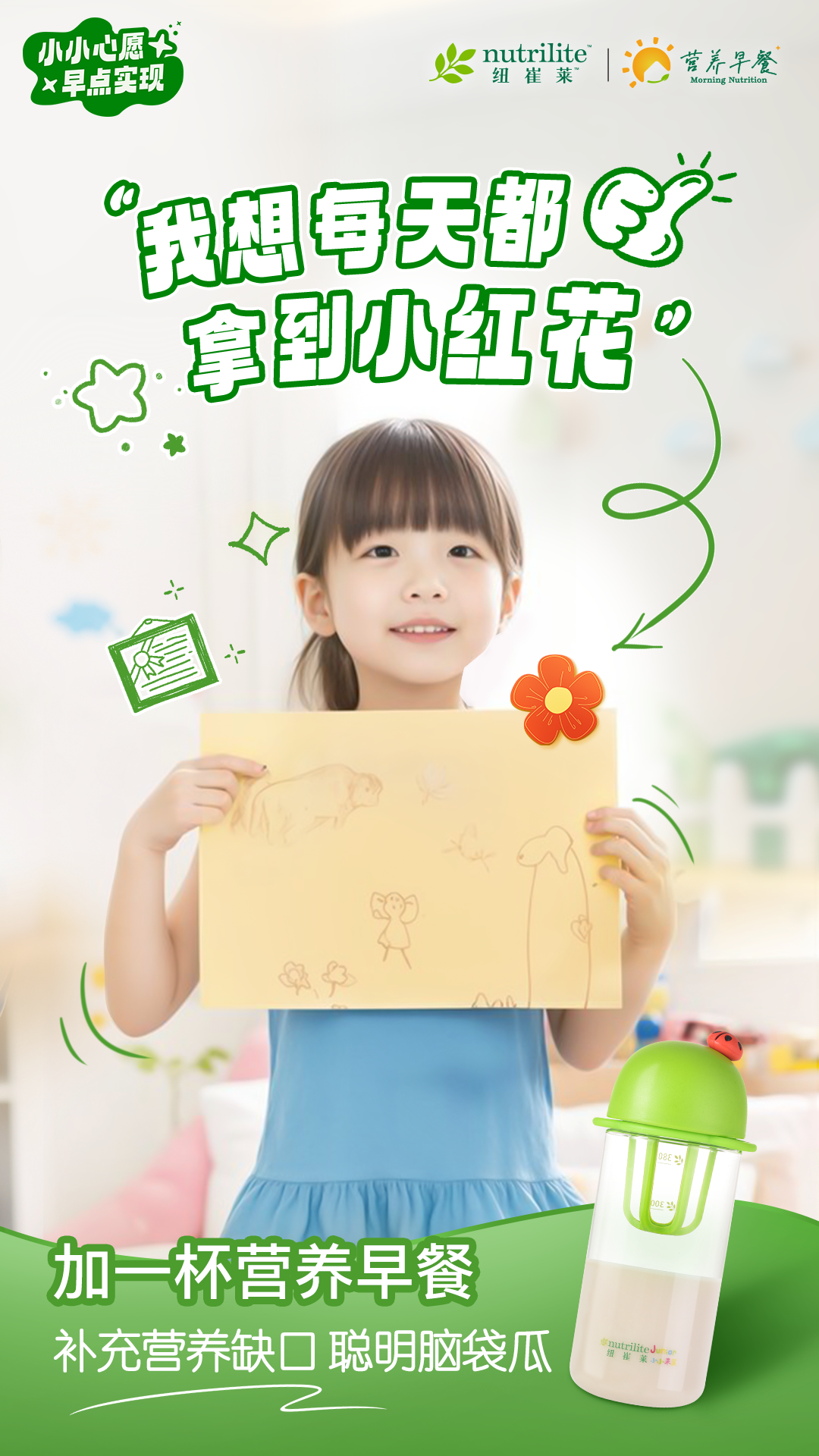 小小心愿
 早点实现
 “我想每天都拿到小红花”
 加一杯营养早餐
 补充营养缺口 聪明脑袋瓜
nutrilite  纽崔莱
营养早餐 Morning Nutrition