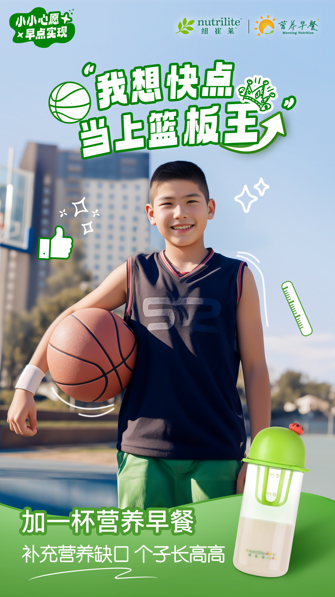 小小心愿，早点实现
 “我想快点当上篮板王”
 加一杯营养早餐
 补充营养缺口，个子长高高
nutrilite  纽崔莱
营养早餐 Morning Nutrition